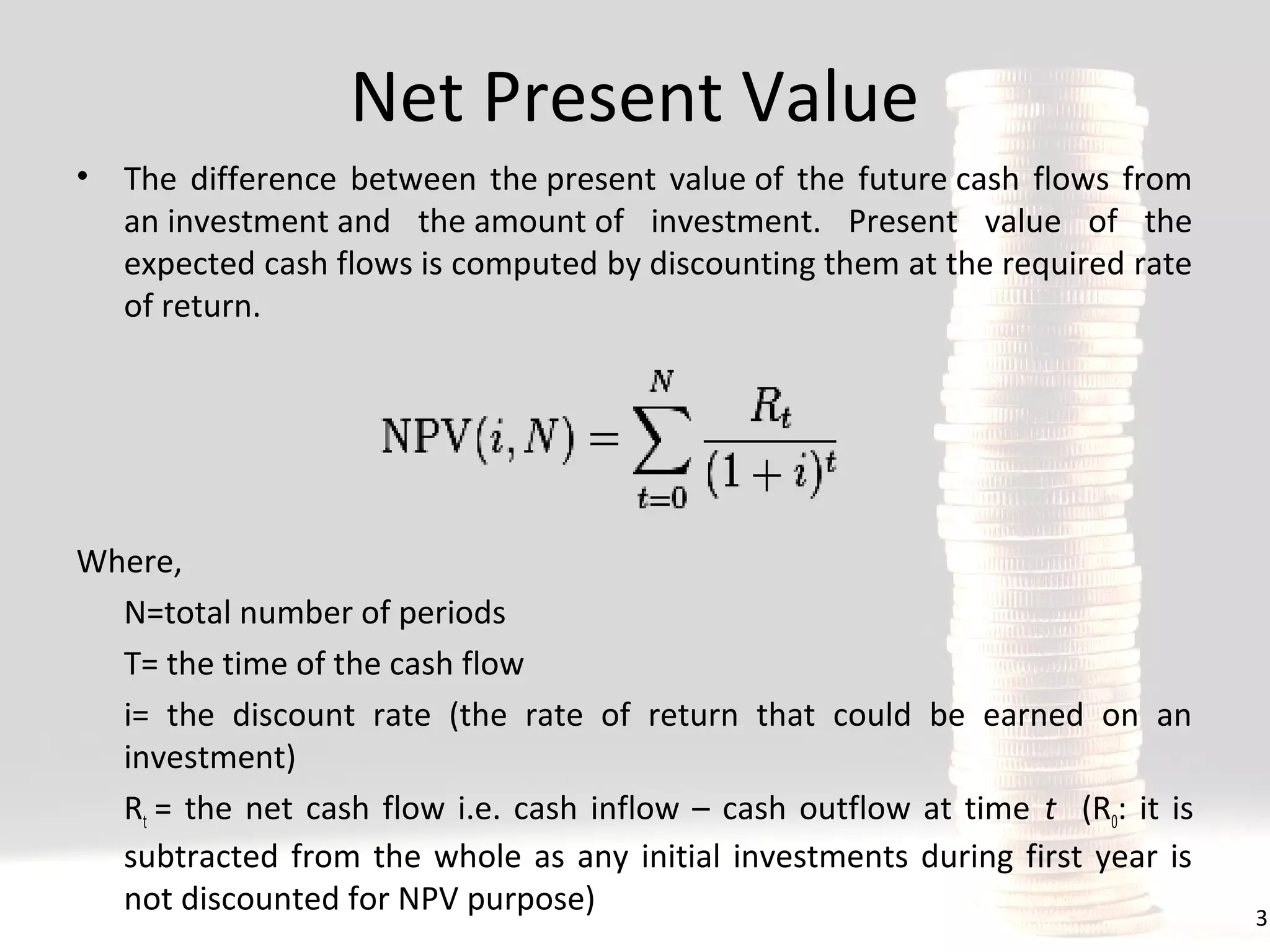 Net Present Value
•

The difference between the present value of the future cash flows from
an investment and the amount of investment. Present value of the
expected cash flows is computed by discounting them at the required rate
of return.

Where,
N=total number of periods
T= the time of the cash flow
i= the discount rate (the rate of return that could be earned on an
investment)
Rt = the net cash flow i.e. cash inflow – cash outflow at time t (R0: it is
subtracted from the whole as any initial investments during first year is
not discounted for NPV purpose)

3

 