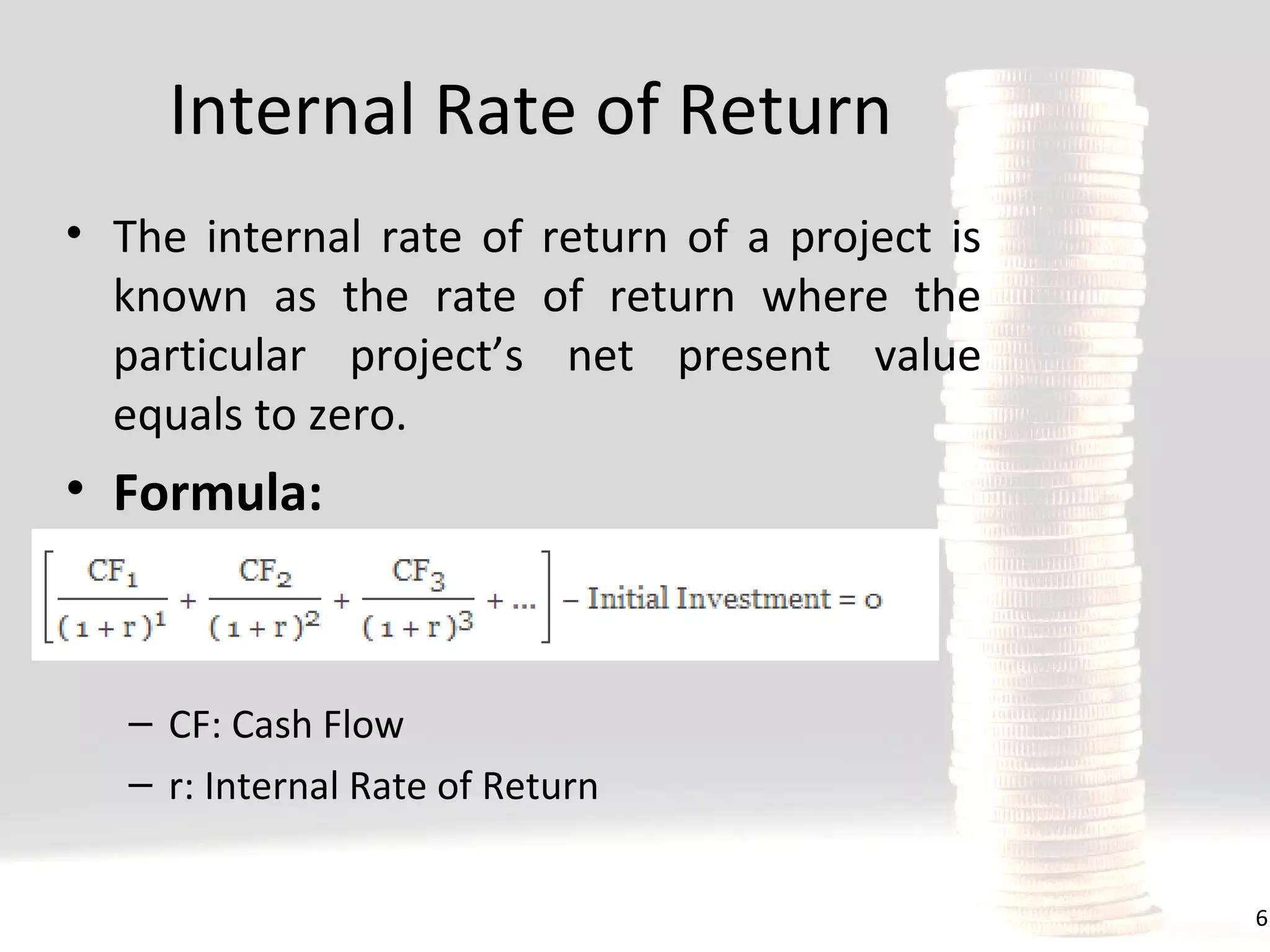 Internal Rate of Return
• The internal rate of return of a project is
known as the rate of return where the
particular project’s net present value
equals to zero.

• Formula:

– CF: Cash Flow
– r: Internal Rate of Return
6

 