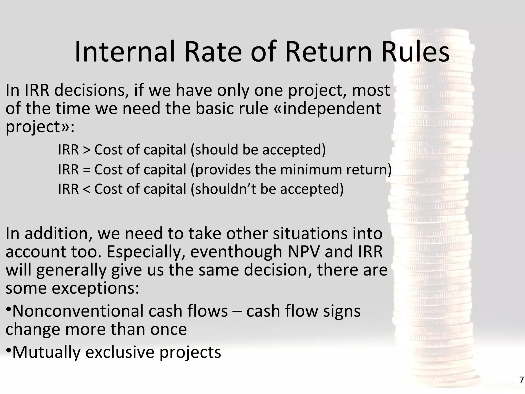 Internal Rate of Return Rules
In IRR decisions, if we have only one project, most
of the time we need the basic rule «independent
project»:
IRR > Cost of capital (should be accepted)
IRR = Cost of capital (provides the minimum return)
IRR < Cost of capital (shouldn’t be accepted)

In addition, we need to take other situations into
account too. Especially, eventhough NPV and IRR
will generally give us the same decision, there are
some exceptions:
•Nonconventional cash flows – cash flow signs
change more than once
•Mutually exclusive projects
7

 