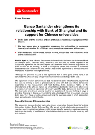 1
Comunicación Externa.
Ciudad Grupo Santander Edificio Arrecife Pl. 2
28660 Boadilla del Monte (Madrid) Telf.: 34 91 289 52 11
email: comunicacionbancosantander@gruposantander.com
Press Release
Banco Santander strengthens its
relationship with Bank of Shanghai and its
support for Chinese universities
 Emilio Botín and the chairman of Bank of Shanghai meet to review progress in their
alliance.
 The two banks sign a cooperation agreement for universities, to encourage
International mobility. Six of China’s most prestigious universities will take part.
 Botín holds talks with Chinese political leaders, universities and Santander’s main
clients in the country.
Madrid, April 16, 2014 – Banco Santander’s chairman Emilio Botín met the chairman of Bank
of Shanghai (BoS), Fan Yifei, today, while on a visit to China, to review progress in the
cooperation agreement the two banks signed last December when Santander acquired an 8%
stake in BoS. At the meeting, at Bank of Shanghai’s offices, the chairman of Santander
stressed the bank’s interest in China, where it has several agreements to develop consumer
finance and investment banking businesses.
“Although our presence in Asia is less significant than in other parts of the world, I am
convinced that China will play a major role in our international strategy,” Botín said.
The agreement between Santander and BoS has started to come into effect and, as planned,
the bank is forming a team of professionals to work with BoS and share Santander’s
experience in risk management and retail banking, Botín explained. “Some of the
characteristics of the Chinese market are similar to those Santander has found in other where
it operates. I am sure our experience will be very useful for BoS,” Santander’s chairman said.
The two banks are already working together on questions of risk and looking at ways of
providing financing in dollars and renminbi to take advantage of their strong retail networks,
Botín said. They have a working group analysing the business areas in which cooperation
could generate value for both banks.
Support for the main Chinese universities
The agreement between the two banks also covers universities, through Santander’s global
Universities division. Emilio Botín and Fan Yfei signed a joint collaboration agreement this
morning, which includes international mobility scholarships for students, a training programme
to improve the quality of teaching and other initiatives to improve services for university staff
and students.
 