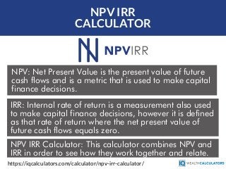 NPV IRR
CALCULATOR
NPV: Net Present Value is the present value of future
cash flows and is a metric that is used to make capital
finance decisions.
https://iqcalculators.com/calculator/npv-irr-calculator/
IRR: Internal rate of return is a measurement also used
to make capital finance decisions, however it is defined
as that rate of return where the net present value of
future cash flows equals zero.
NPV IRR Calculator: This calculator combines NPV and
IRR in order to see how they work together and relate.
 
