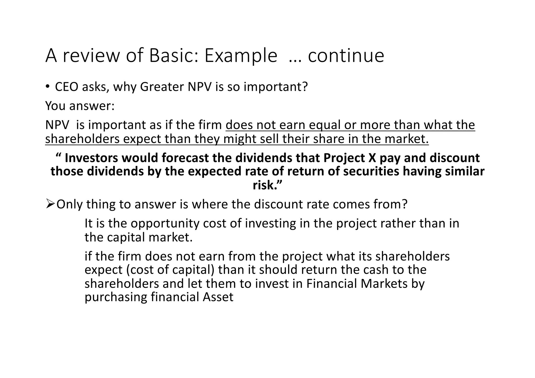 A	review	of	Basic:	Example		…	continue
• CEO	asks,	why	Greater	NPV	is	so	important?
You	answer:
NPV		is	important	as	if	the	firm	does	not	earn	equal	or	more	than	what	the	
shareholders	expect	than	they	might	sell	their	share	in	the	market.
“	Investors	would	forecast	the	dividends	that	Project	X	pay	and	discount	
those	dividends	by	the	expected	rate	of	return	of	securities	having	similar	
risk.”	
ØOnly	thing	to	answer	is	where	the	discount	rate	comes	from?
It	is	the	opportunity	cost	of	investing	in	the	project	rather	than	in	
the	capital	market.
if	the	firm	does	not	earn	from	the	project	what	its	shareholders	
expect	(cost	of	capital)	than	it	should	return	the	cash	to	the	
shareholders	and	let	them	to	invest	in	Financial	Markets	by	
purchasing	financial	Asset
 