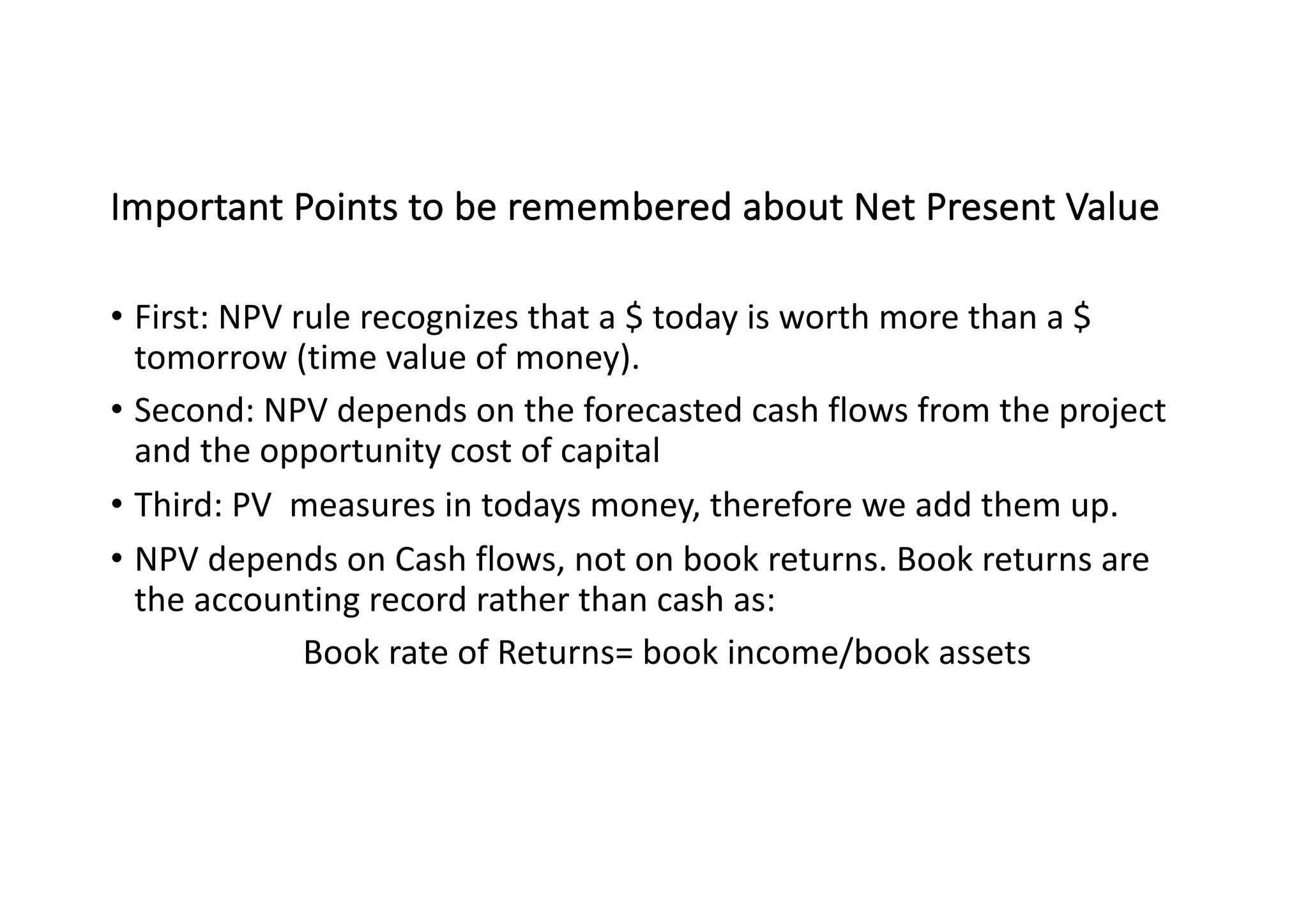 Important	Points	to	be	remembered	about	Net	Present	Value
• First:	NPV	rule	recognizes	that	a	$	today	is	worth	more	than	a	$	
tomorrow	(time	value	of	money).
• Second:	NPV	depends	on	the	forecasted	cash	flows	from	the	project	
and	the	opportunity	cost	of	capital
• Third:	PV		measures	in	todays	money,	therefore	we	add	them	up.
• NPV	depends	on	Cash	flows,	not	on	book	returns.	Book	returns	are	
the	accounting	record	rather	than	cash	as:
Book	rate	of	Returns=	book	income/book	assets
 