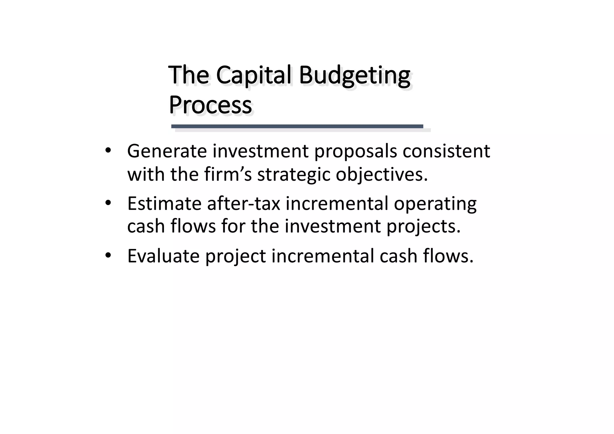 The	Capital	Budgeting	
Process
• Generate	investment	proposals	consistent	
with	the	firm’s	strategic	objectives.
• Estimate	after-tax	incremental	operating	
cash	flows	for	the	investment	projects.
• Evaluate	project	incremental	cash	flows.
 