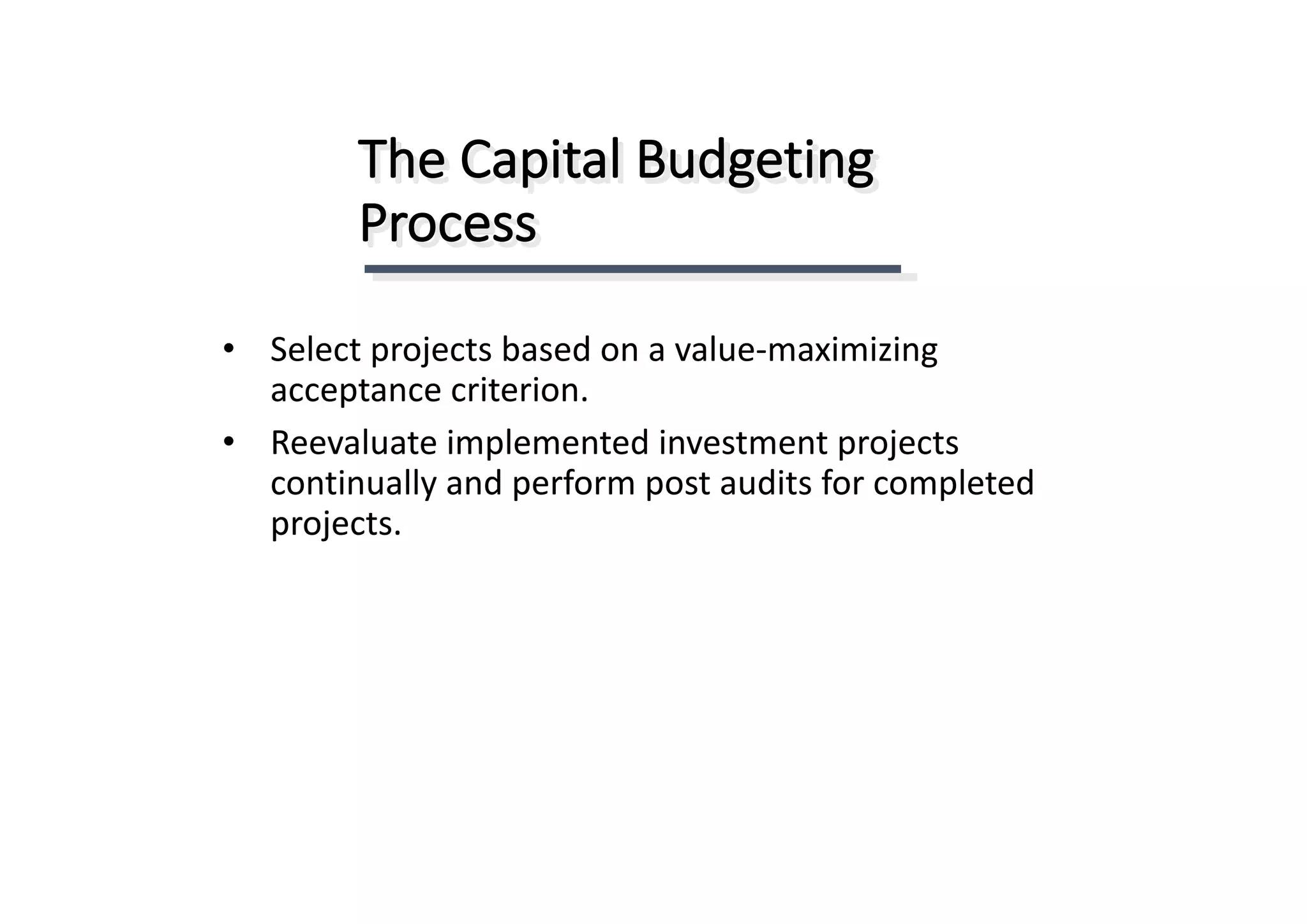 The	Capital	Budgeting	
Process
• Select	projects	based	on	a	value-maximizing	
acceptance	criterion.
• Reevaluate	implemented	investment	projects	
continually	and	perform	post	audits	for	completed	
projects.
 
