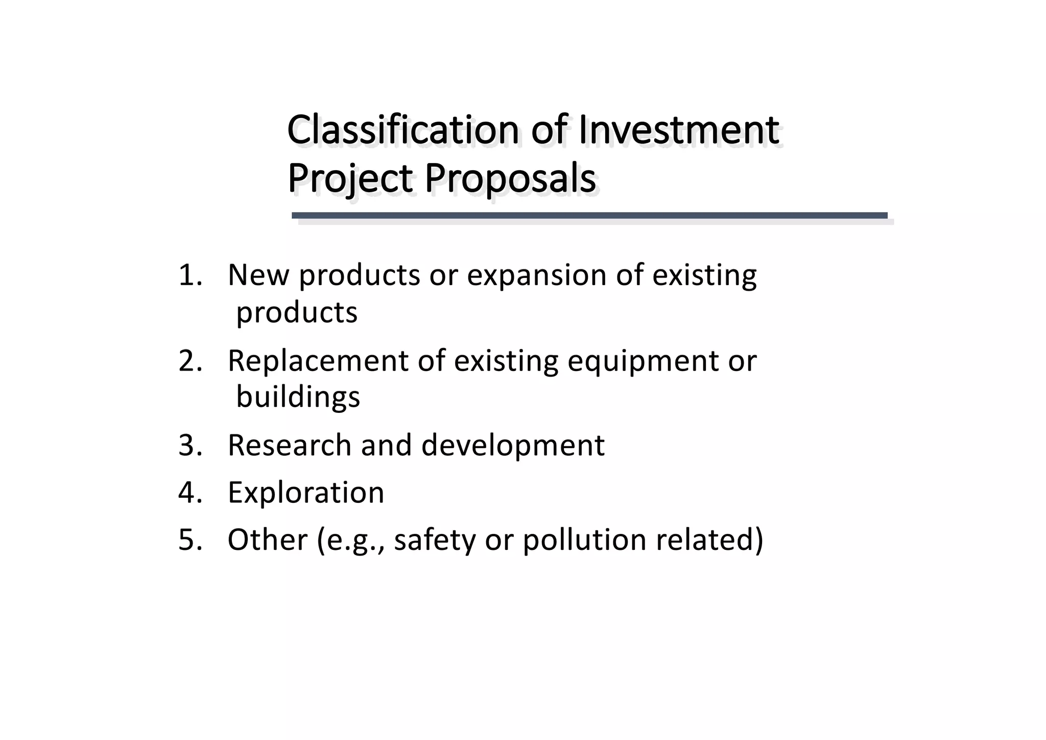 Classification	of	Investment	
Project	Proposals
1.			New	products	or	expansion	of	existing	
products
2.			Replacement	of	existing	equipment	or	
buildings
3.			Research	and	development
4.			Exploration
5.			Other	(e.g.,	safety	or	pollution	related)
 