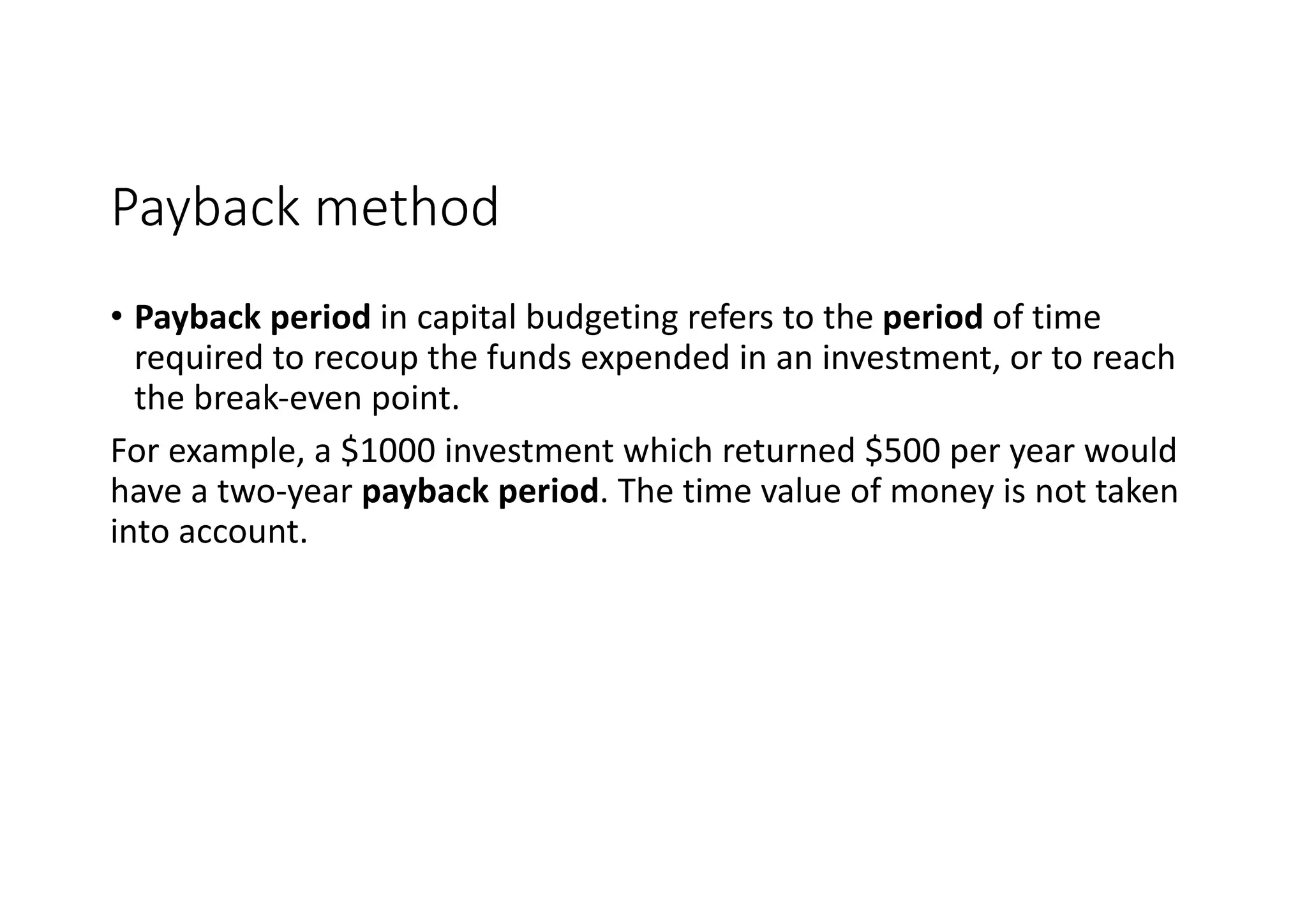 Payback	method
• Payback	period in	capital	budgeting	refers	to	the period of	time	
required	to	recoup	the	funds	expended	in	an	investment,	or	to	reach	
the	break-even	point.	
For	example,	a	$1000	investment	which	returned	$500	per	year	would	
have	a	two-year payback	period.	The	time	value	of	money	is	not	taken	
into	account.
 