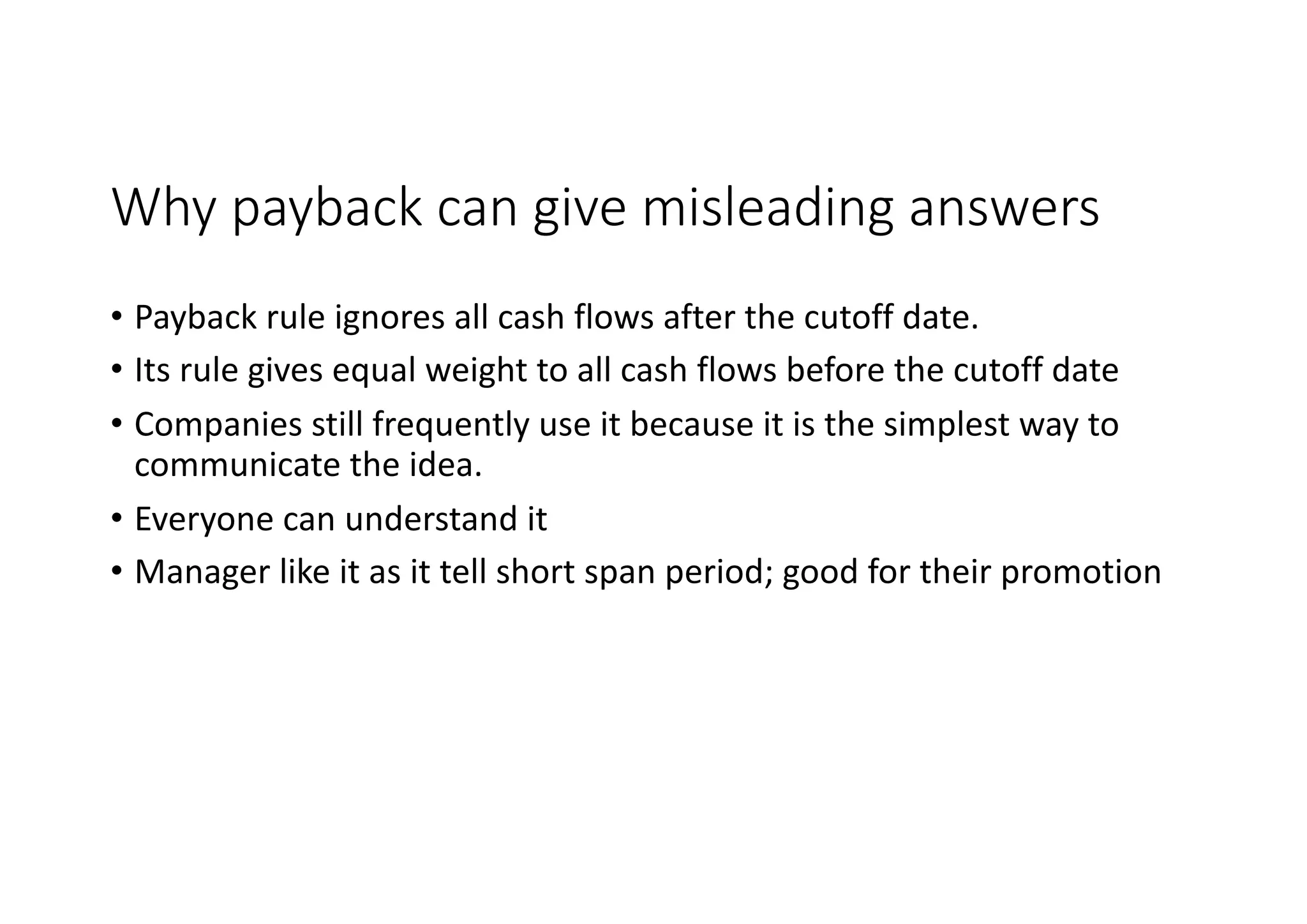 Why	payback	can	give	misleading	answers
• Payback	rule	ignores	all	cash	flows	after	the	cutoff	date.
• Its	rule	gives	equal	weight	to	all	cash	flows	before	the	cutoff	date
• Companies	still	frequently	use	it	because	it	is	the	simplest	way	to		
communicate	the	idea.	
• Everyone	can	understand	it
• Manager	like	it	as	it	tell	short	span	period;	good	for	their	promotion
 
