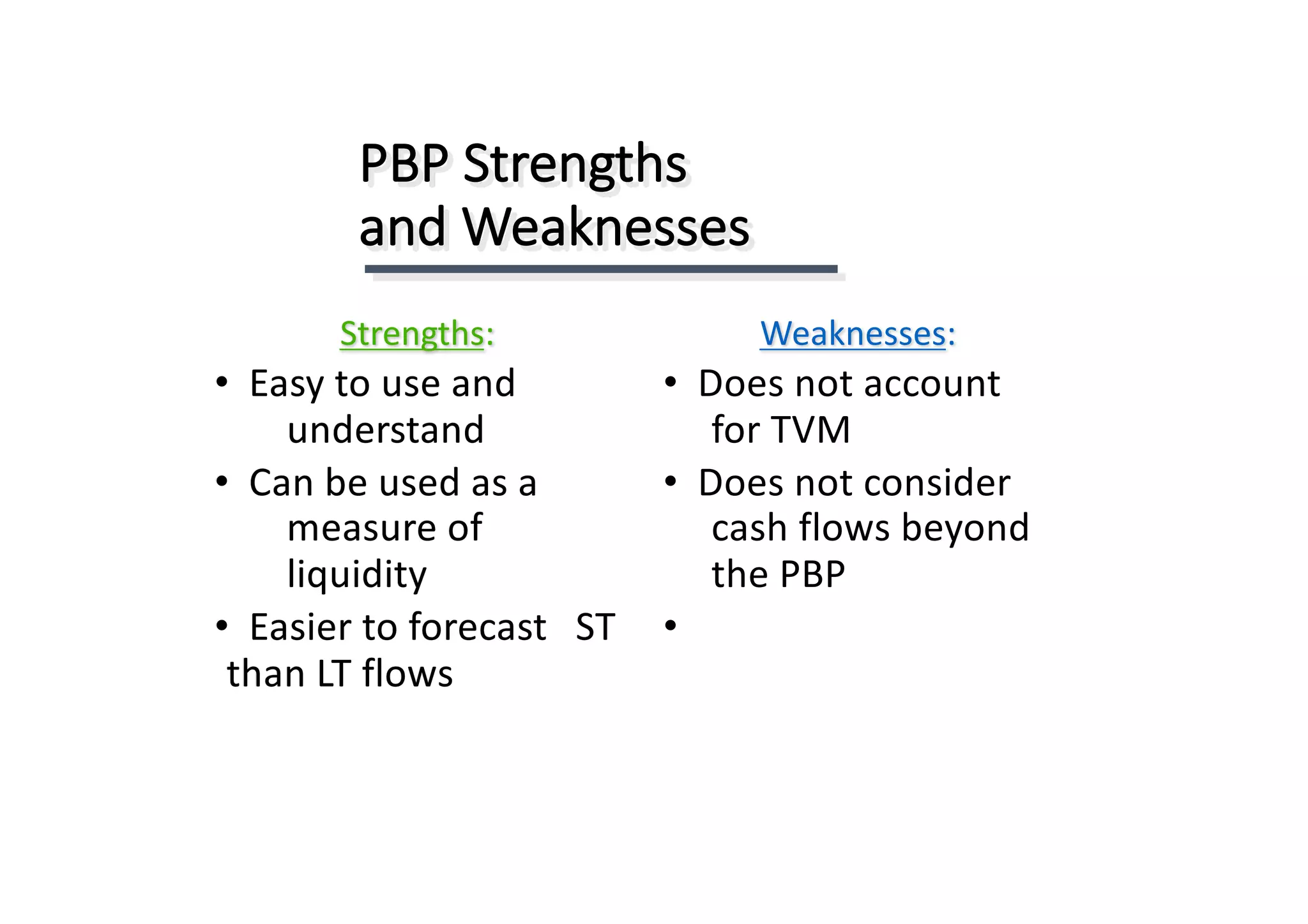 PBP	Strengths	
and	Weaknesses
Strengths:
• Easy	to	use	and							
understand
• Can	be	used	as	a	
measure	of	
liquidity
• Easier	to	forecast	 ST	
than	LT	flows
Weaknesses:
• Does	not	account	
for	TVM
• Does	not	consider	
cash	flows	beyond	
the	PBP
•
 