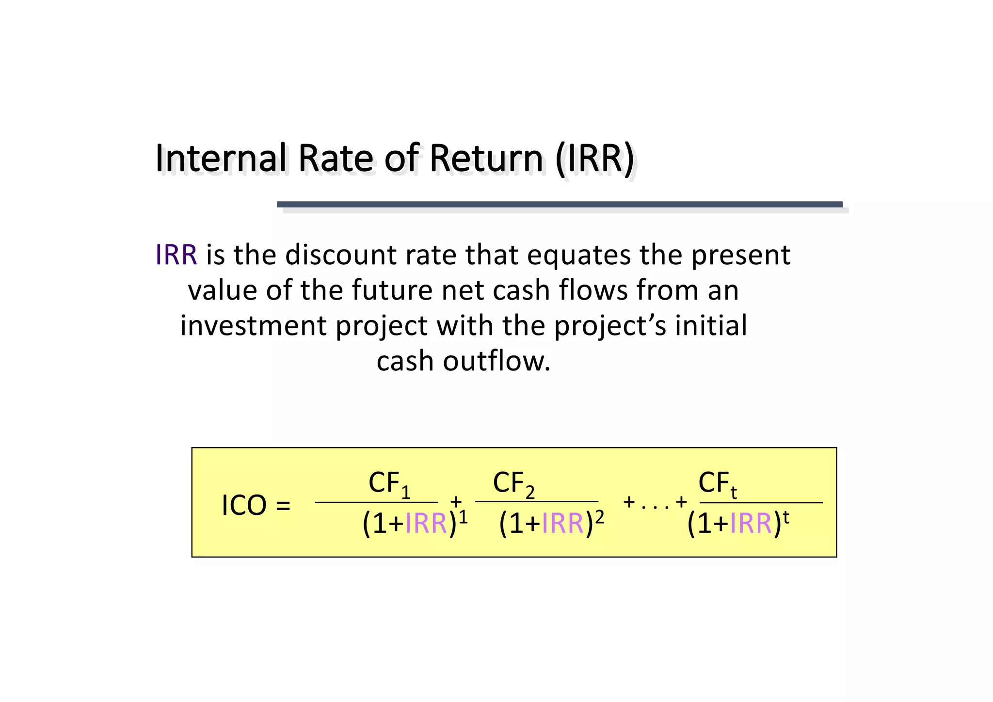 Internal	Rate	of	Return	(IRR)
IRR is	the	discount	rate	that	equates	the	present	
value	of	the	future	net	cash	flows	from	an	
investment	project	with	the	project’s	initial	
cash	outflow.
tCF2CF1CF
t)IRR+1(2)IRR+1(1)IRR+1(
+	.	.	.	++ICO	=
 