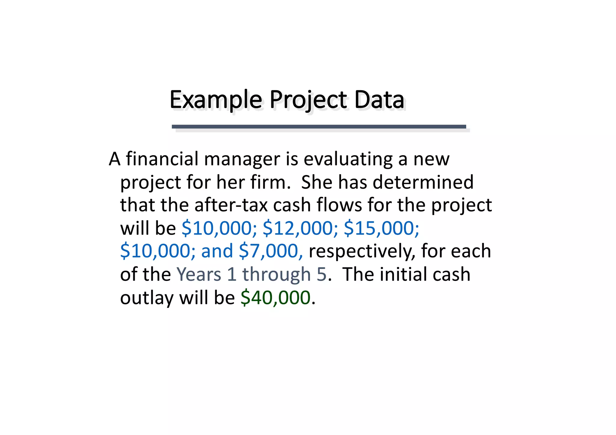 Example	Project	Data
A	financial	manager	is	evaluating	a	new	
project	for	her	firm.		She	has	determined	
that	the	after-tax	cash	flows	for	the	project	
will	be	$10,000;	$12,000;	$15,000;	
$10,000;	and	$7,000,	respectively,	for	each	
of	the	Years	1	through	5.		The	initial	cash	
outlay	will	be	$40,000.
 