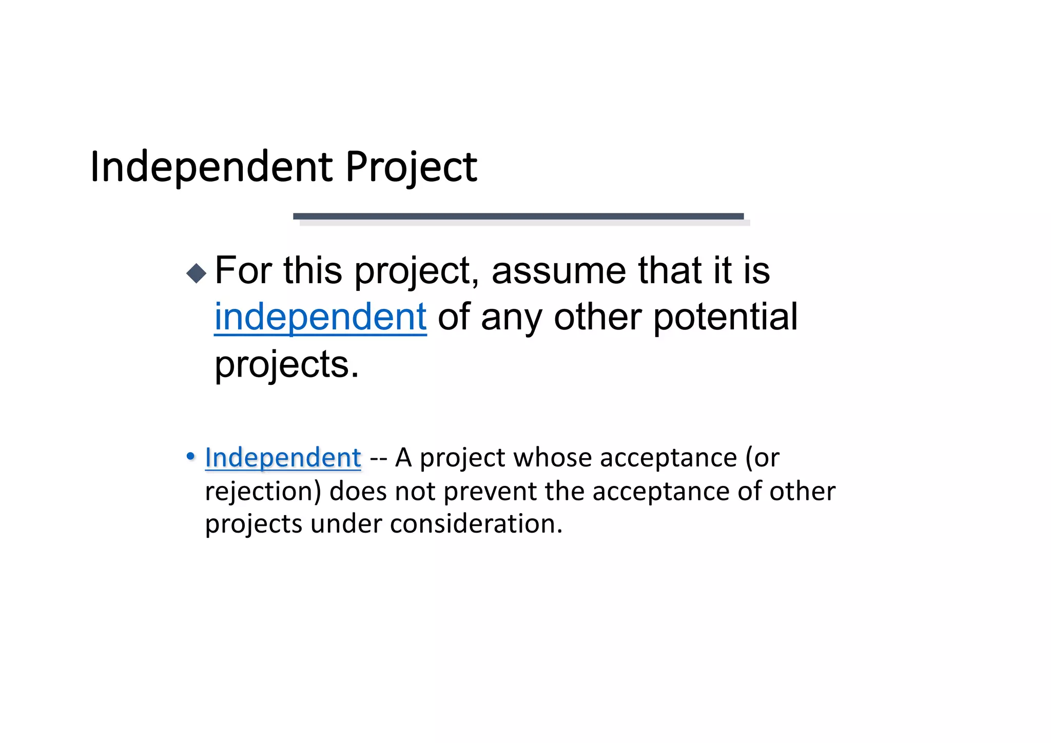 Independent	Project
• Independent -- A	project	whose	acceptance	(or	
rejection)	does	not	prevent	the	acceptance	of	other	
projects	under	consideration.
◆ For this project, assume that it is
independent of any other potential
projects.
 