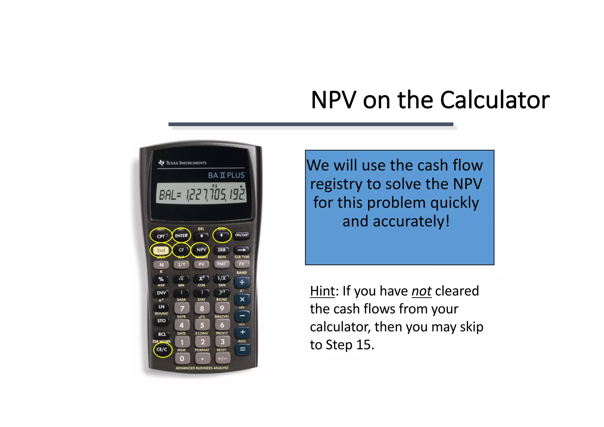 NPV	on	the	Calculator
We	will	use	the	cash	flow	
registry	to	solve	the	NPV	
for	this	problem	quickly	
and	accurately!
Hint:	If	you	have	not cleared	
the	cash	flows	from	your	
calculator,	then	you	may	skip	
to	Step	15.
 
