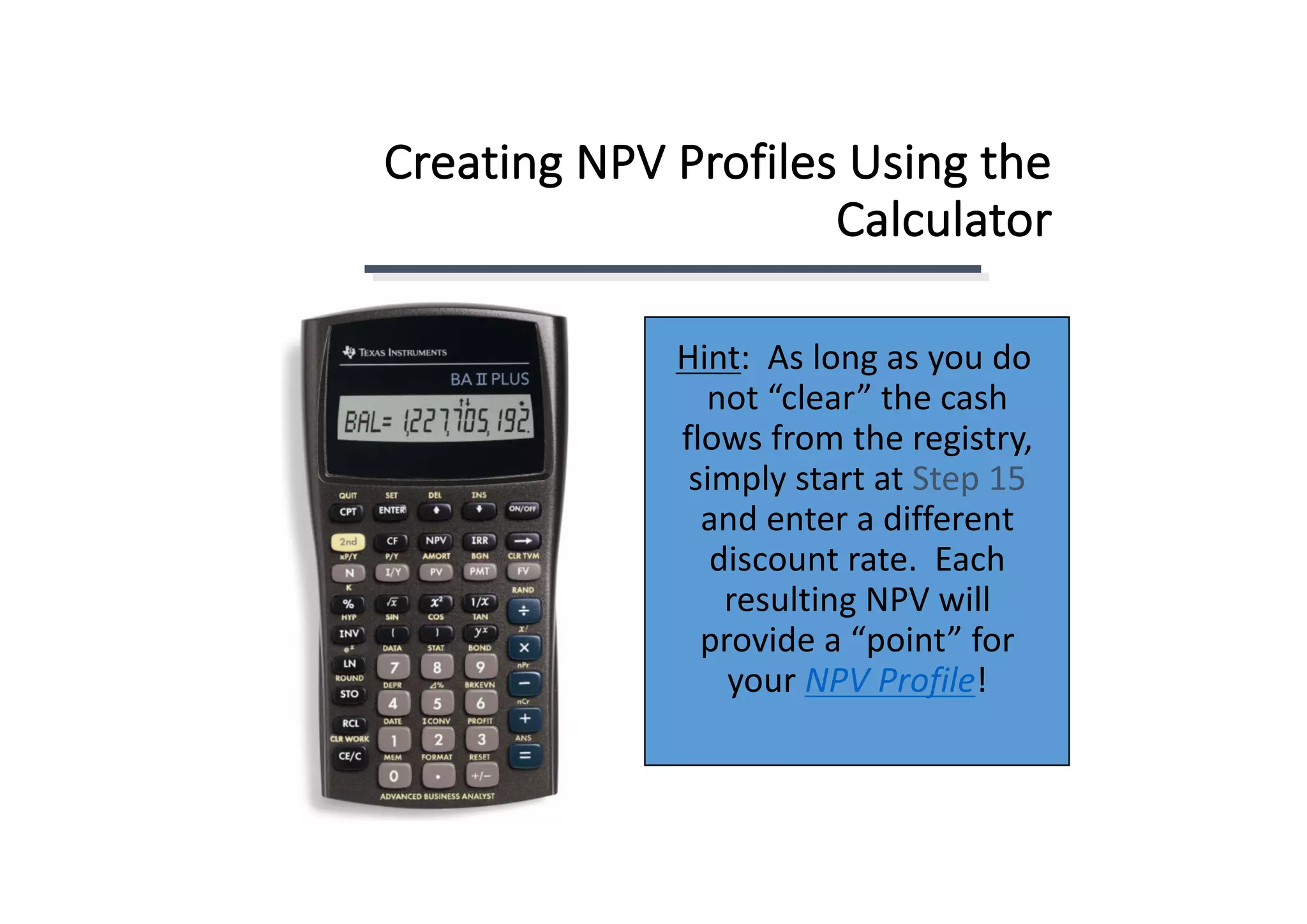 Creating	NPV	Profiles	Using	the	
Calculator
Hint:		As	long	as	you	do	
not	“clear”	the	cash	
flows	from	the	registry,	
simply	start	at	Step	15
and	enter	a	different	
discount	rate.		Each	
resulting	NPV	will	
provide	a	“point”	for	
your	NPV	Profile!
 