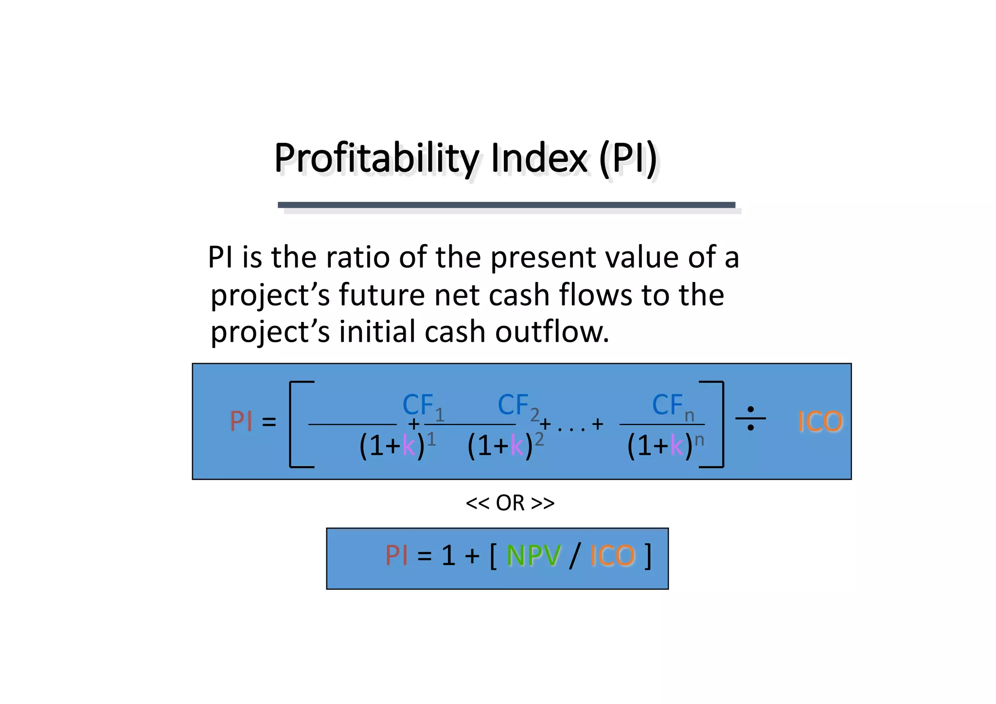 Profitability	Index	(PI)
PI	is	the	ratio	of	the	present	value	of	a	
project’s	future	net	cash	flows	to	the	
project’s	initial	cash	outflow.
CF1 CF2 CFn
(1+k)1 (1+k)2 (1+k)n
+	.	.	.	++ ICOPI	=
PI	=	1	+	[	NPV /	ICO ]
<<	OR	>>
 