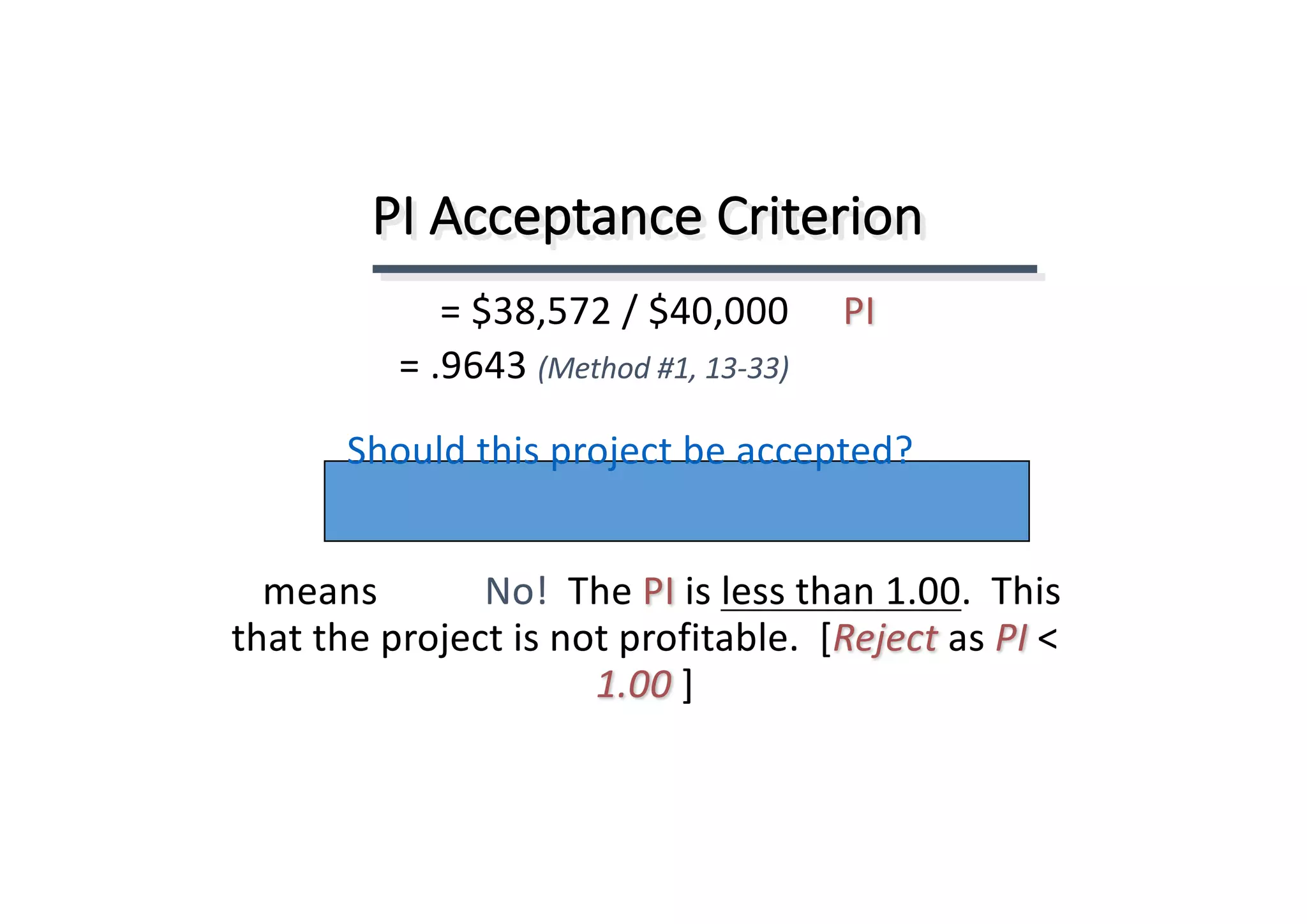 PI	Acceptance	Criterion
This.		1.00less	than	is	PIThe	No!		means	
that	the	project	is	not	profitable.		[Reject	as	PI <	
1.00 ]
PI=	$38,572	/	$40,000
=	.9643	(Method	#1,	13-33)
Should	this	project	be	accepted?
 