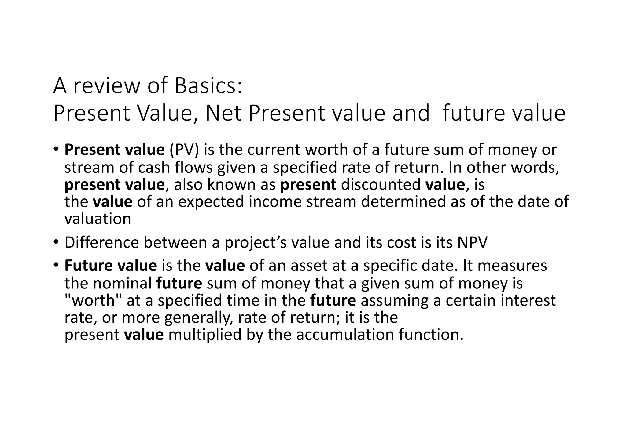 A	review	of	Basics:
Present	Value,	Net	Present	value	and		future	value
• Present	value (PV)	is	the	current	worth	of	a	future	sum	of	money	or	
stream	of	cash	flows	given	a	specified	rate	of	return.	In	other	words,	
present	value,	also	known	as present discounted value,	is	
the value of	an	expected	income	stream	determined	as	of	the	date	of	
valuation
• Difference	between	a	project’s	value	and	its	cost	is	its	NPV
• Future	value is	the value of	an	asset	at	a	specific	date.	It	measures	
the	nominal future sum	of	money	that	a	given	sum	of	money	is	
"worth"	at	a	specified	time	in	the future assuming	a	certain	interest	
rate,	or	more	generally,	rate	of	return;	it	is	the	
present value multiplied	by	the	accumulation	function.
 