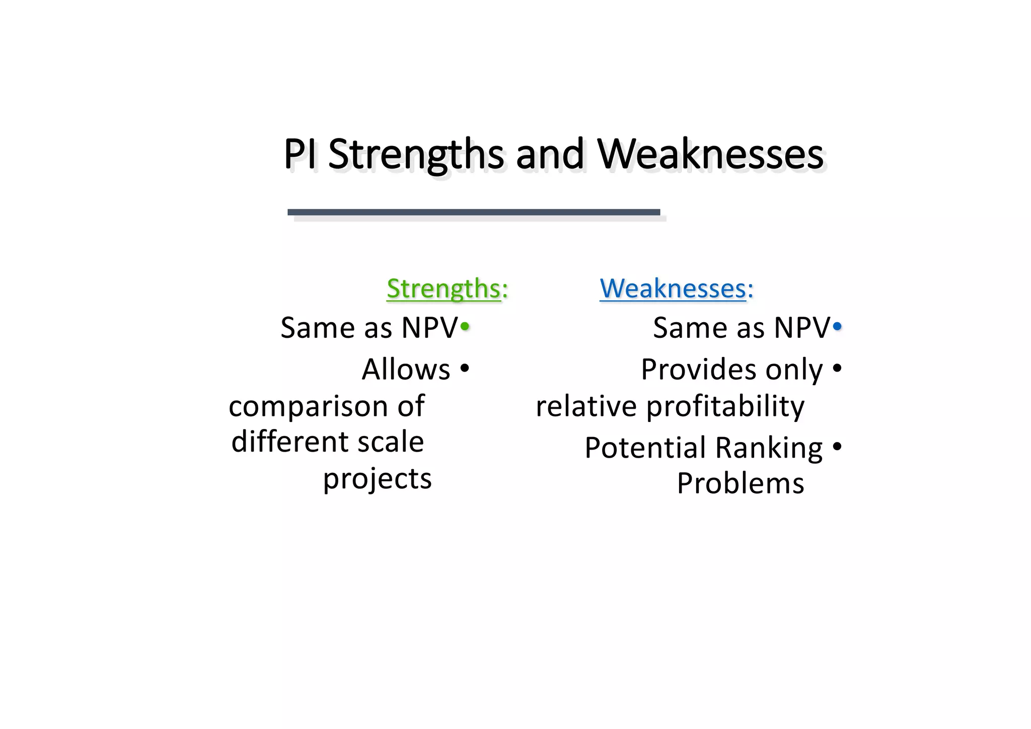 PI	Strengths	and	Weaknesses
:Strengths
•Same	as	NPV
•Allows	
comparison	of	
different	scale	
projects
:Weaknesses
•Same	as	NPV
•Provides	only	
relative	profitability
•Potential	Ranking	
Problems
 