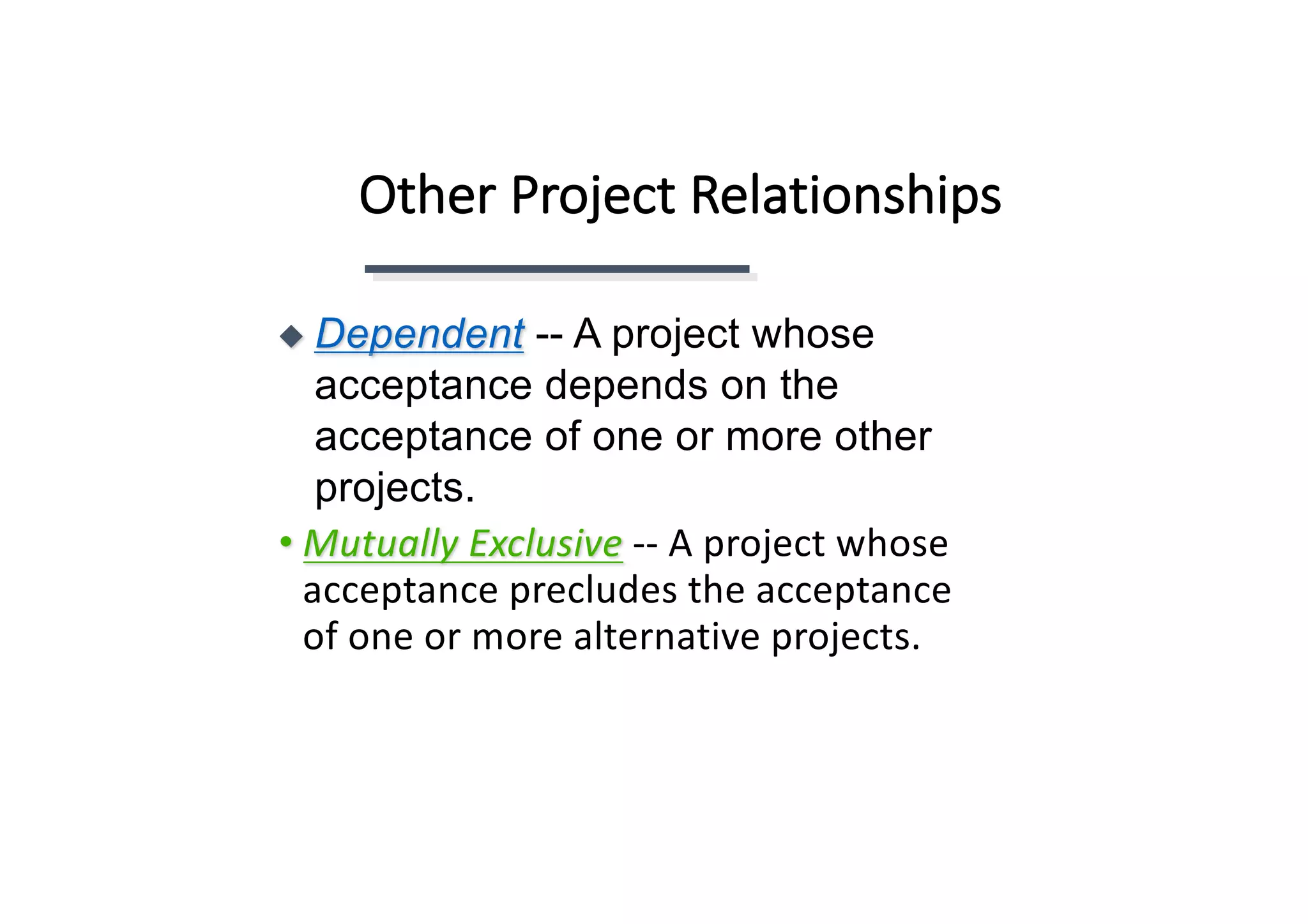Other	Project	Relationships
• Mutually	Exclusive -- A	project	whose	
acceptance	precludes	the	acceptance	
of	one	or	more	alternative	projects.	
◆ Dependent -- A project whose
acceptance depends on the
acceptance of one or more other
projects.
 