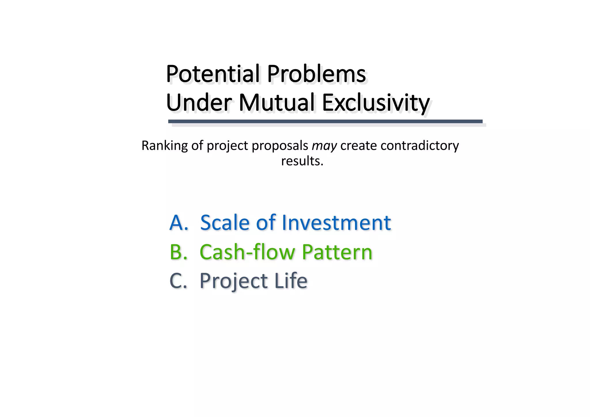 Potential	Problems	
Under	Mutual	Exclusivity
A.		Scale	of	Investment
B.		Cash-flow	Pattern
C.		Project	Life
Ranking	of	project	proposals	may	create	contradictory	
results.
 