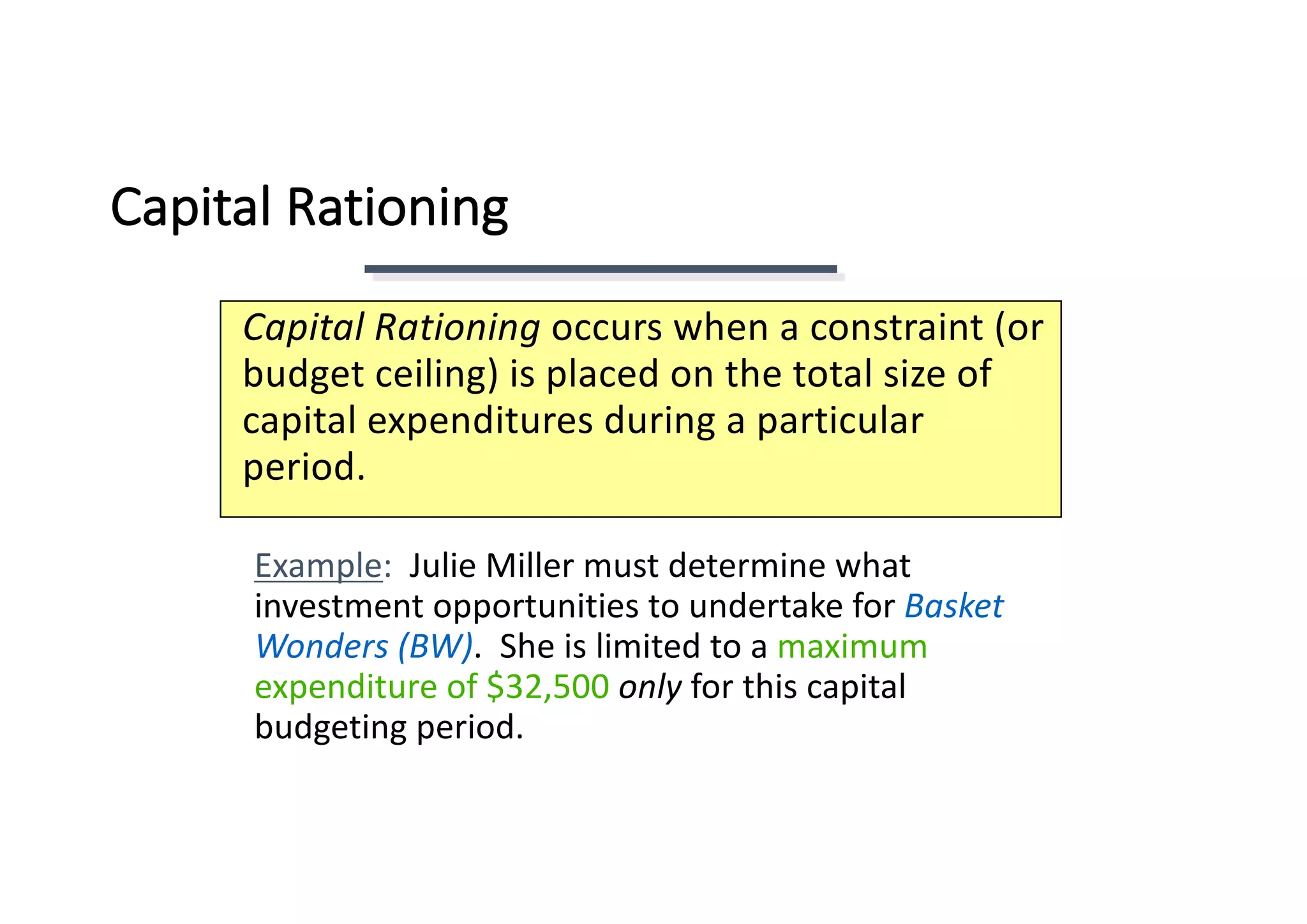 Capital	Rationing
Capital	Rationing	occurs	when	a	constraint	(or	
budget	ceiling)	is	placed	on	the	total	size	of	
capital	expenditures	during	a	particular	
period.
Example:		Julie	Miller	must	determine	what	
investment	opportunities	to	undertake	for	Basket	
Wonders	(BW).		She	is	limited	to	a	maximum	
expenditure	of	$32,500	only for	this	capital	
budgeting	period.
 