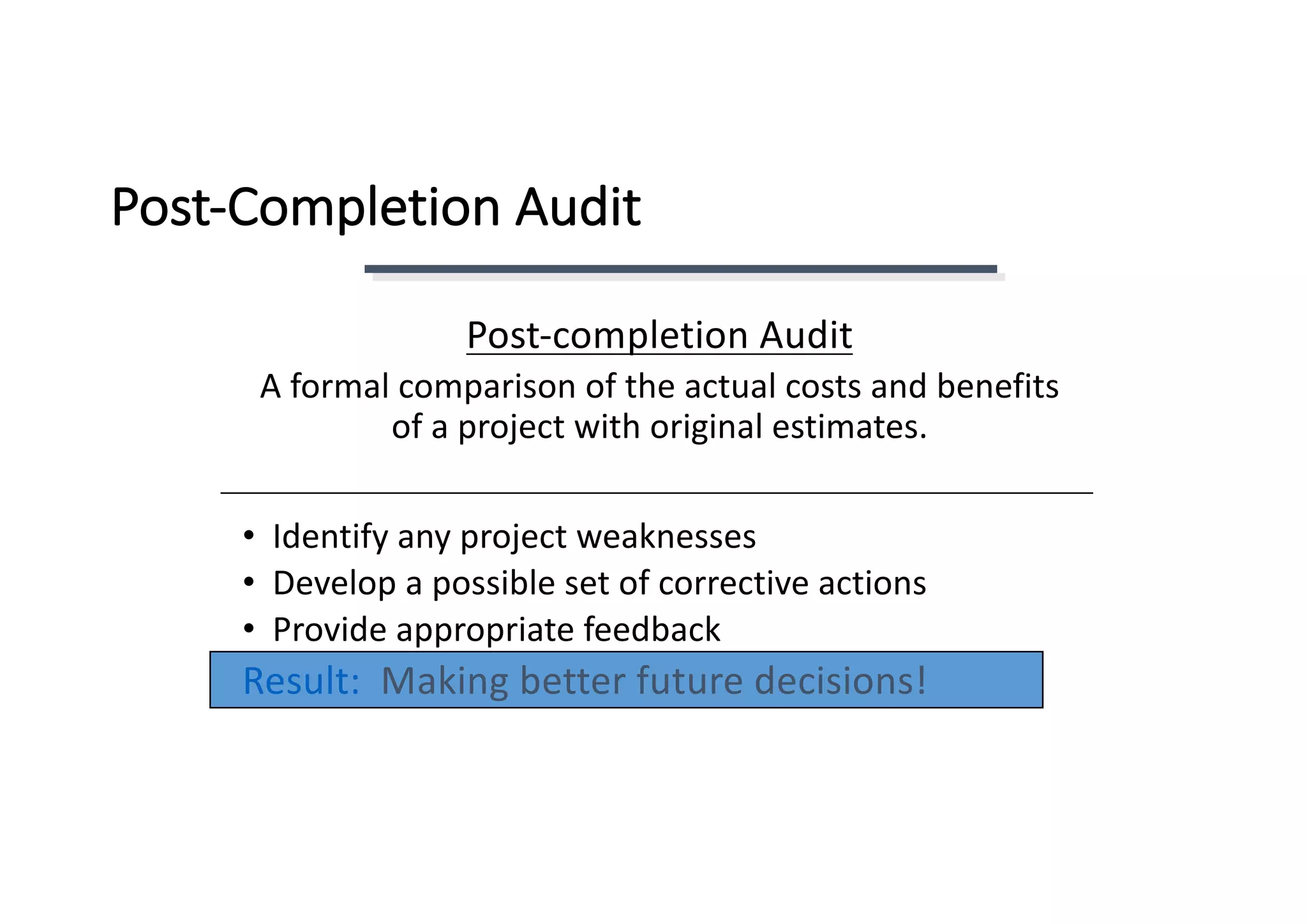 Post-Completion	Audit
Post-completion	Audit
A	formal	comparison	of	the	actual	costs	and	benefits	
of	a	project	with	original	estimates.
• Identify	any	project	weaknesses
• Develop	a	possible	set	of	corrective	actions
• Provide	appropriate	feedback
Result:		Making	better	future	decisions!
 