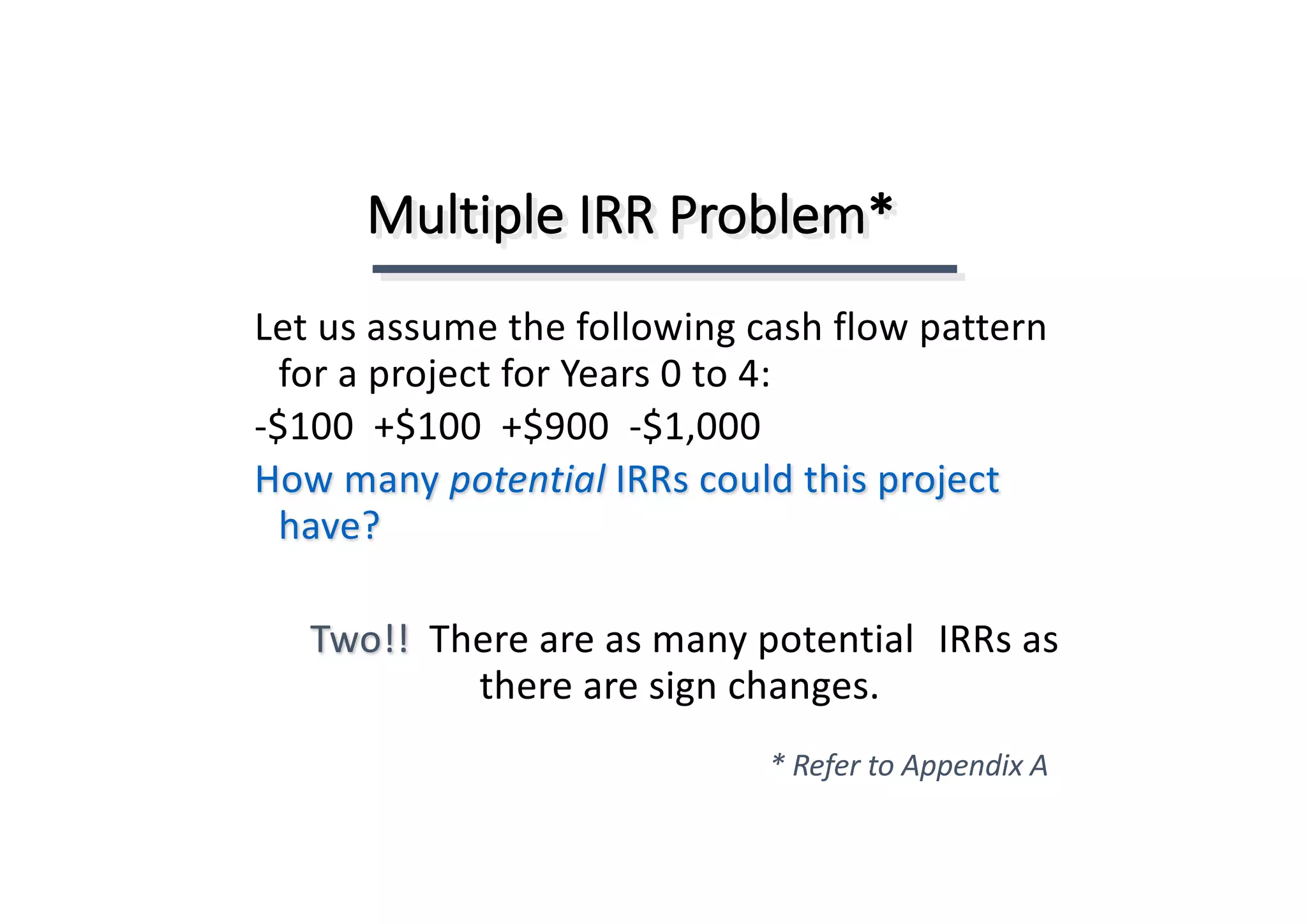 Multiple	IRR	Problem*
Two!!		There	are	as	many	potential	 IRRs	as	
there	are	sign	changes.
Let	us	assume	the	following	cash	flow	pattern	
for	a	project	for	Years	0	to	4:
-$100		+$100		+$900		-$1,000
How	many	potential IRRs	could	this	project	
have?
*	Refer	to	Appendix	A
 