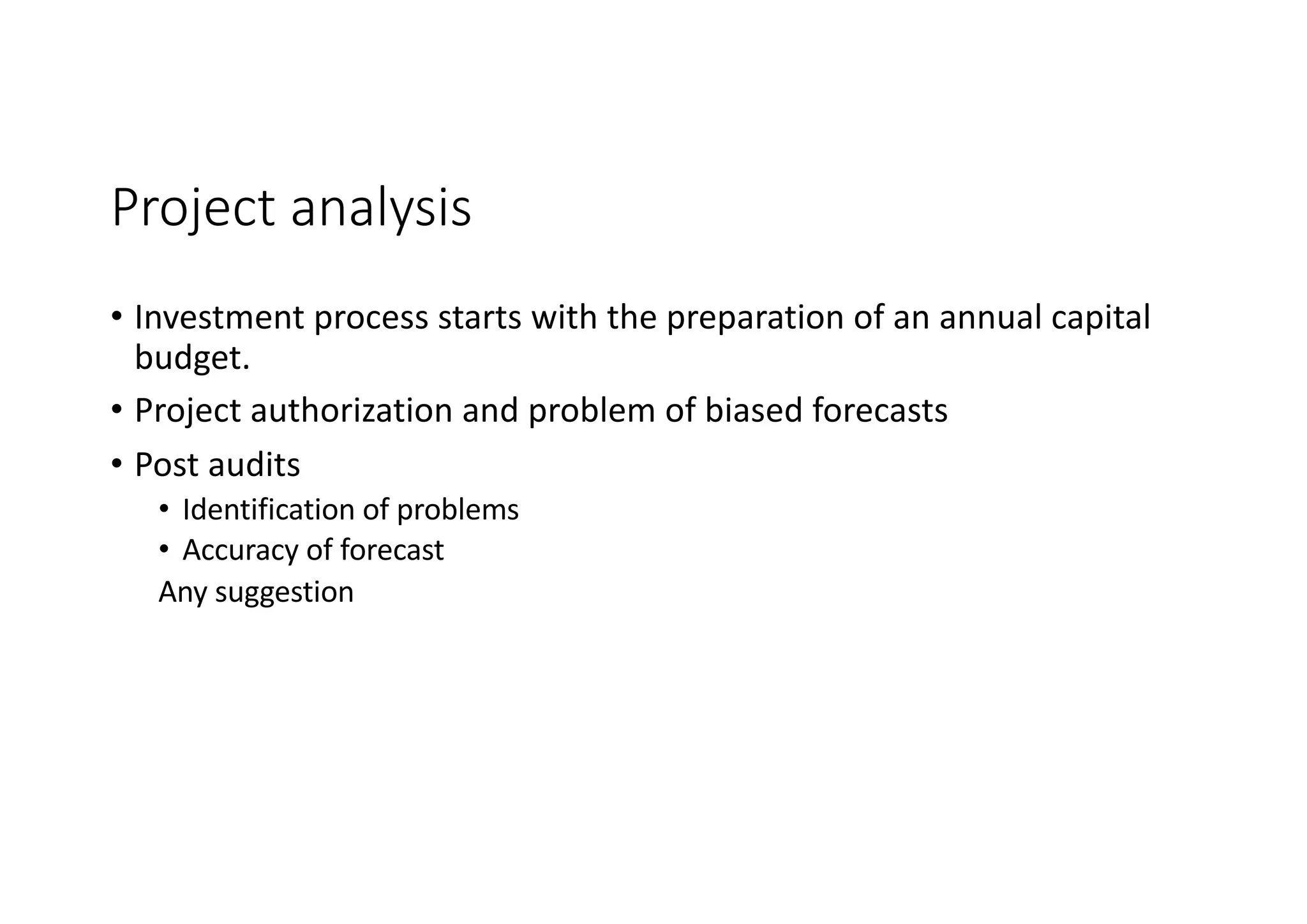 Project	analysis
• Investment	process	starts	with	the	preparation	of	an	annual	capital	
budget.
• Project	authorization	and	problem	of	biased	forecasts
• Post	audits
• Identification	of	problems
• Accuracy	of	forecast
Any	suggestion
 