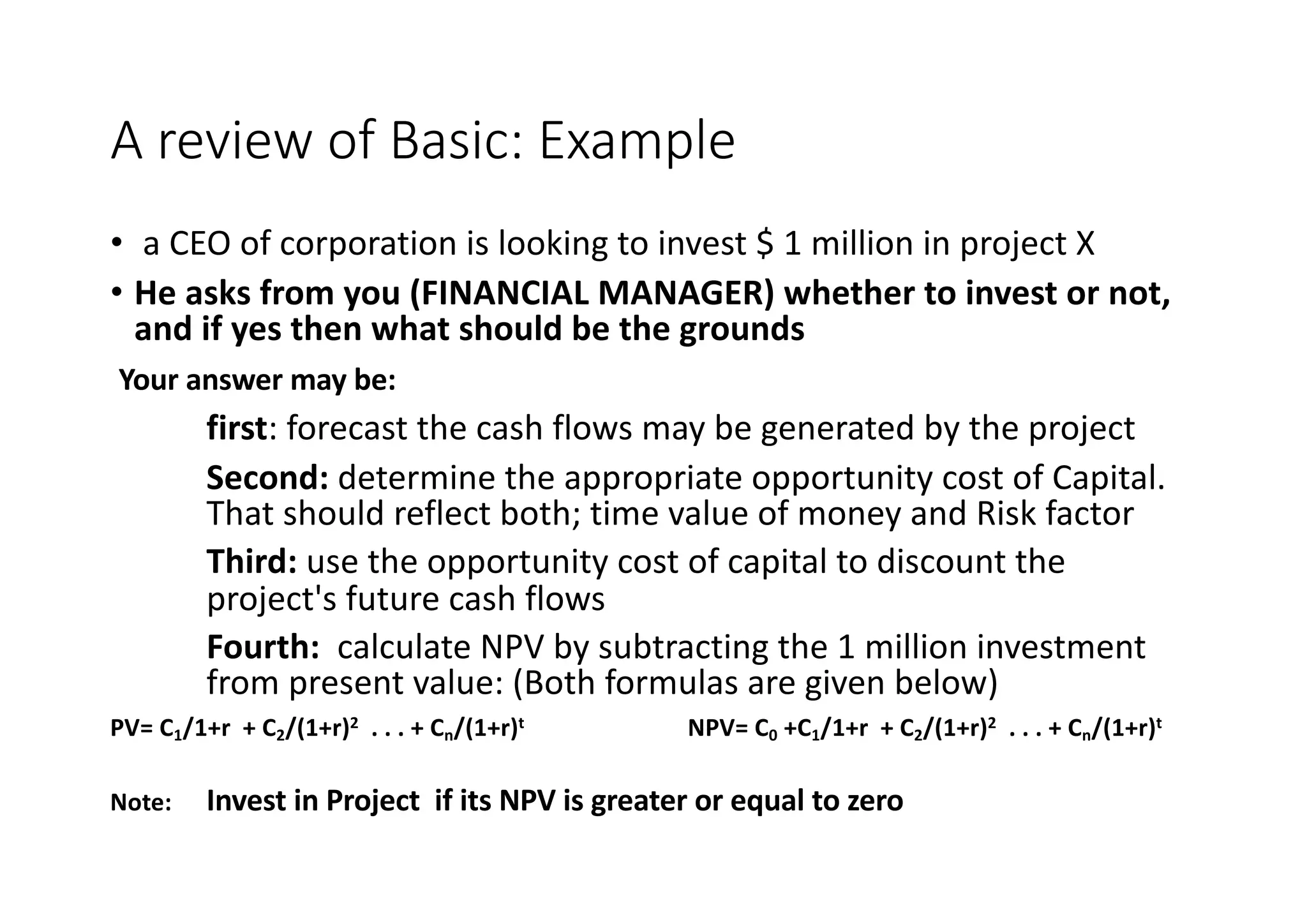 A	review	of	Basic:	Example
• a	CEO	of	corporation	is	looking	to	invest	$	1	million	in	project	X
• He	asks	from	you	(FINANCIAL	MANAGER)	whether	to	invest	or	not,	
and	if	yes	then	what	should	be	the	grounds
Your	answer	may	be:
first:	forecast	the	cash	flows	may	be	generated	by	the	project
Second:	determine	the	appropriate	opportunity	cost	of	Capital.	
That	should	reflect	both;	time	value	of	money	and	Risk	factor
Third: use	the	opportunity	cost	of	capital	to	discount	the	
project's	future	cash	flows
Fourth:	 calculate	NPV	by	subtracting	the	1	million	investment	
from	present	value:	(Both	formulas	are	given	below)
PV=	C1/1+r		+	C2/(1+r)2 .	.	.	+	Cn/(1+r)t NPV=	C0 +C1/1+r		+	C2/(1+r)2 .	.	.	+	Cn/(1+r)t
Note: Invest	in	Project		if	its	NPV	is	greater	or	equal	to	zero
 