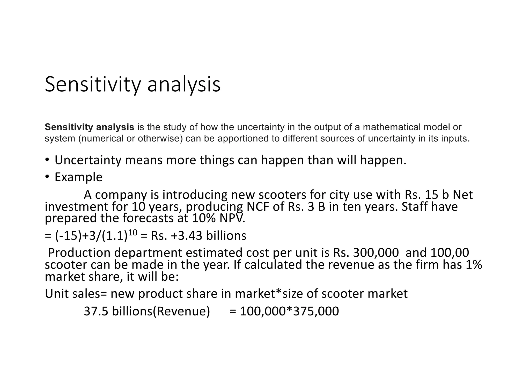 Sensitivity	analysis
• Uncertainty	means	more	things	can	happen	than	will	happen.
• Example
A	company	is	introducing	new	scooters	for	city	use	with	Rs.	15	b	Net	
investment	for	10	years,	producing	NCF	of	Rs.	3	B	in	ten	years.	Staff	have	
prepared	the	forecasts	at	10%	NPV.
= (-15)+3/(1.1)10 =	Rs.	+3.43	billions
Production	department	estimated	cost	per	unit	is	Rs.	300,000		and	100,00	
scooter	can	be	made	in	the	year.	If	calculated	the	revenue	as	the	firm	has	1%	
market	share,	it	will	be:
Unit	sales=	new	product	share	in	market*size	of	scooter	market
37.5	billions(Revenue)						=	100,000*375,000
Sensitivity analysis is the study of how the uncertainty in the output of a mathematical model or
system (numerical or otherwise) can be apportioned to different sources of uncertainty in its inputs.
 