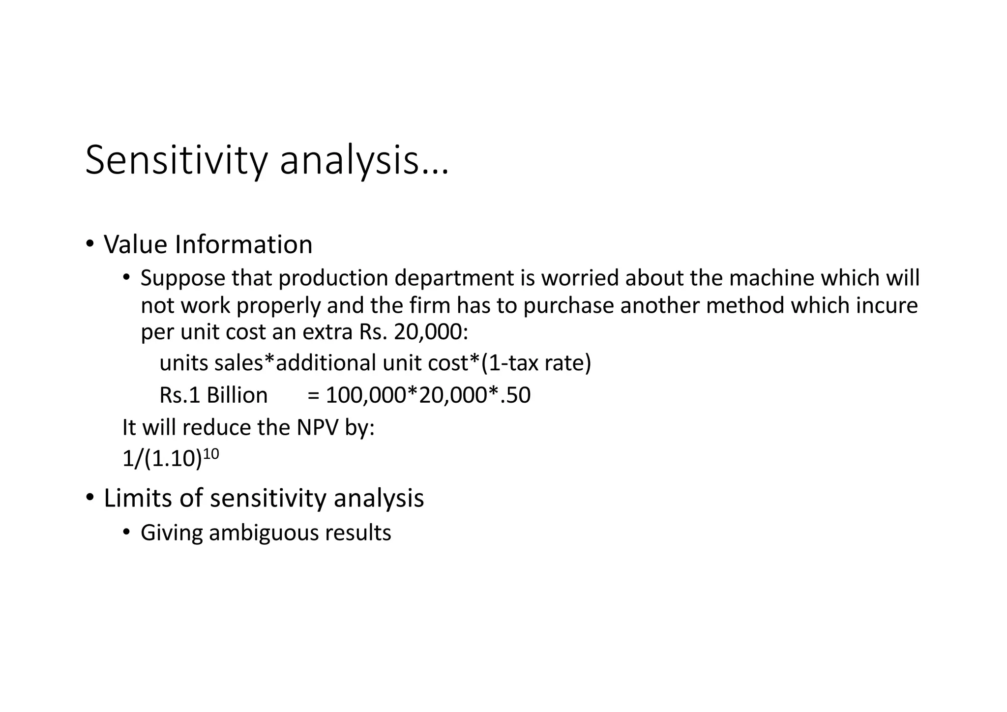 Sensitivity	analysis…
• Value	Information
• Suppose	that	production	department	is	worried	about	the	machine	which	will	
not	work	properly	and	the	firm	has	to	purchase	another	method	which	incure
per	unit	cost	an	extra	Rs.	20,000:
units	sales*additional	unit	cost*(1-tax	rate)
Rs.1	Billion =	100,000*20,000*.50
It	will	reduce	the	NPV	by:
1/(1.10)10
• Limits	of	sensitivity	analysis
• Giving	ambiguous	results
 
