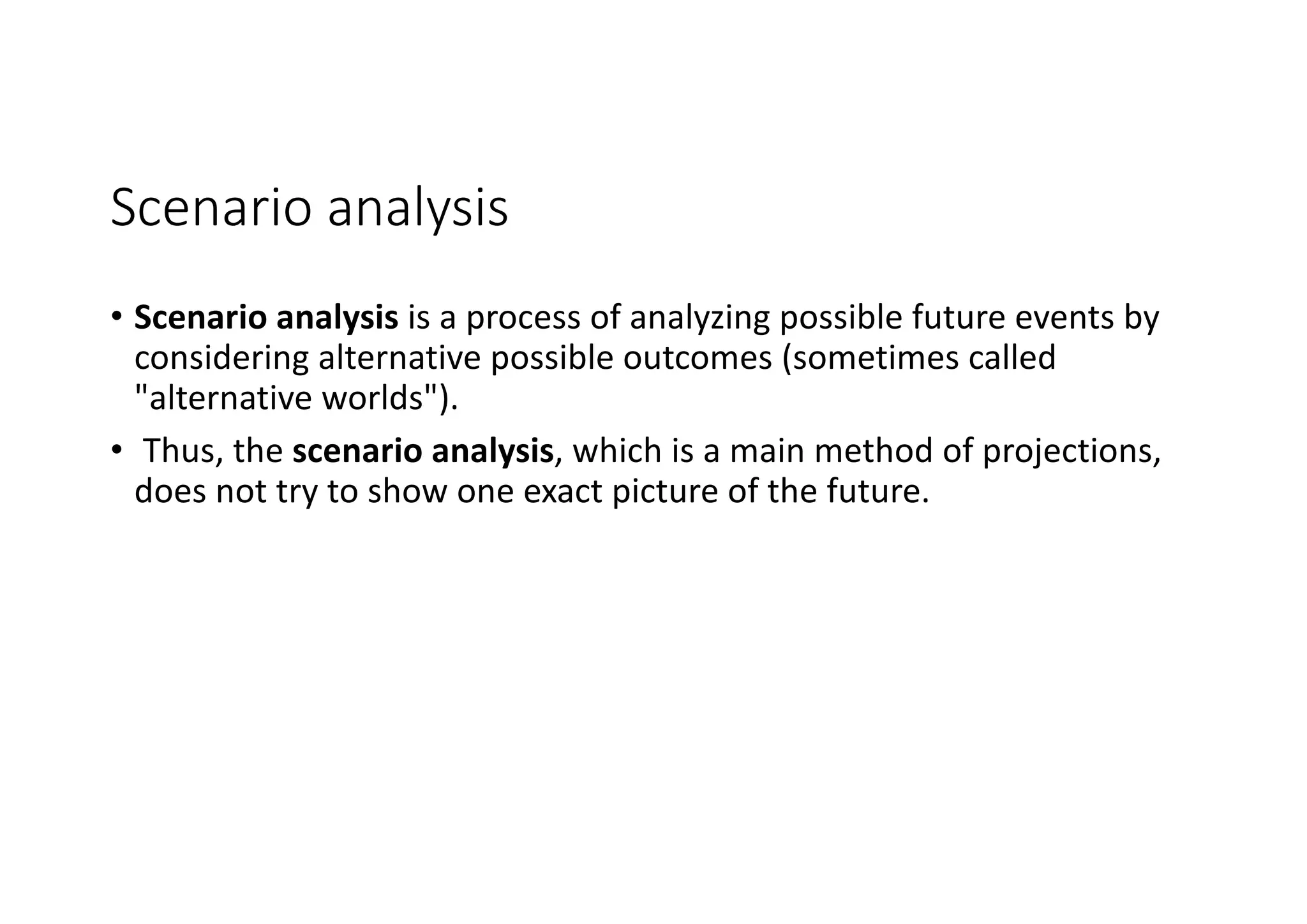 Scenario	analysis
• Scenario	analysis is	a	process	of	analyzing	possible	future	events	by	
considering	alternative	possible	outcomes	(sometimes	called	
"alternative	worlds").
• Thus,	the scenario	analysis,	which	is	a	main	method	of	projections,	
does	not	try	to	show	one	exact	picture	of	the	future.
 