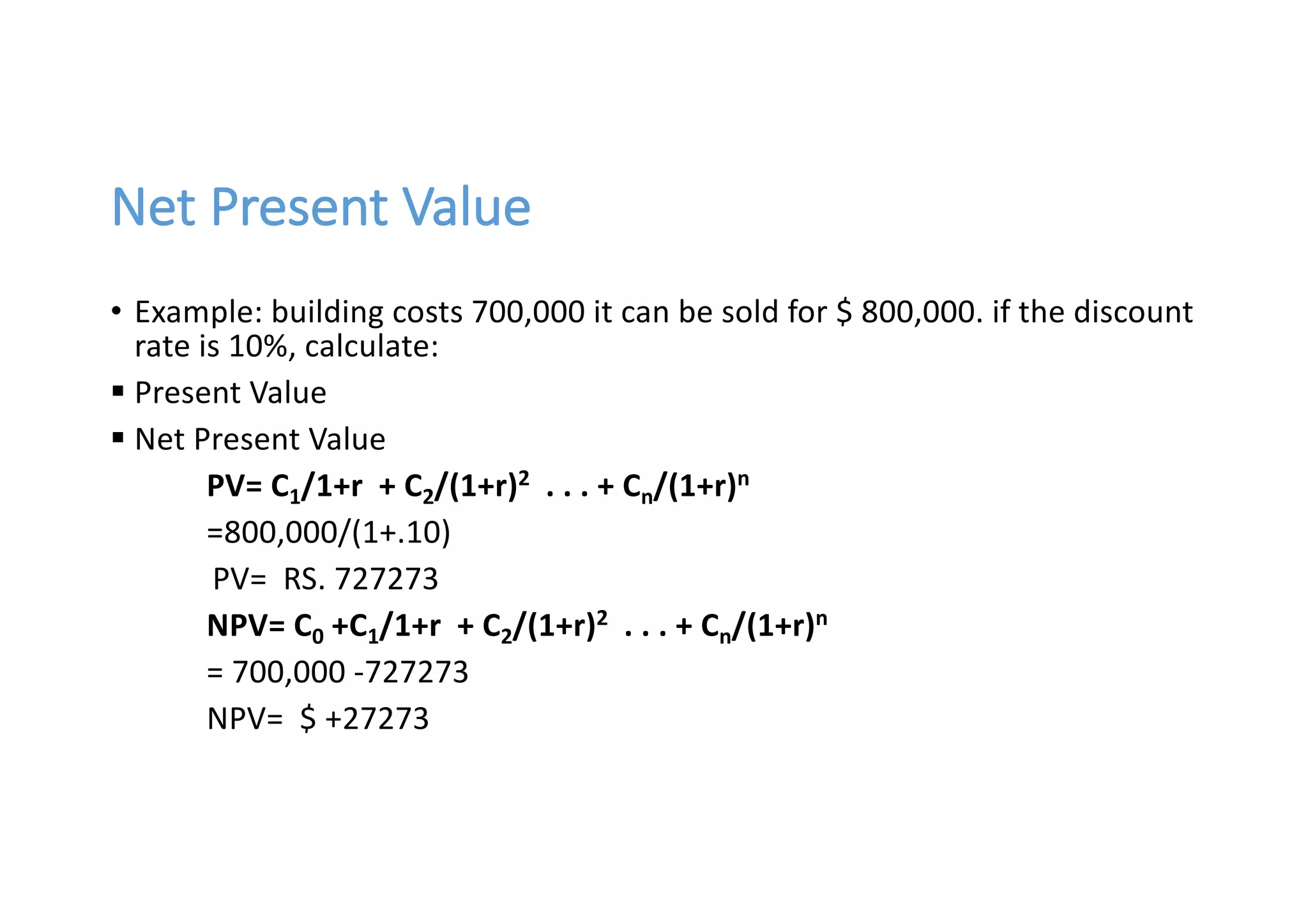 Net	Present	Value
• Example:	building	costs	700,000	it	can	be	sold	for	$ 800,000.	if	the	discount	
rate	is	10%,	calculate:
§ Present	Value
§ Net	Present	Value
PV=	C1/1+r		+	C2/(1+r)2 .	.	.	+	Cn/(1+r)n
=800,000/(1+.10)
PV=		RS.	727273
NPV=	C0 +C1/1+r		+	C2/(1+r)2 .	.	.	+	Cn/(1+r)n
=	700,000	-727273
NPV=		$ +27273
 