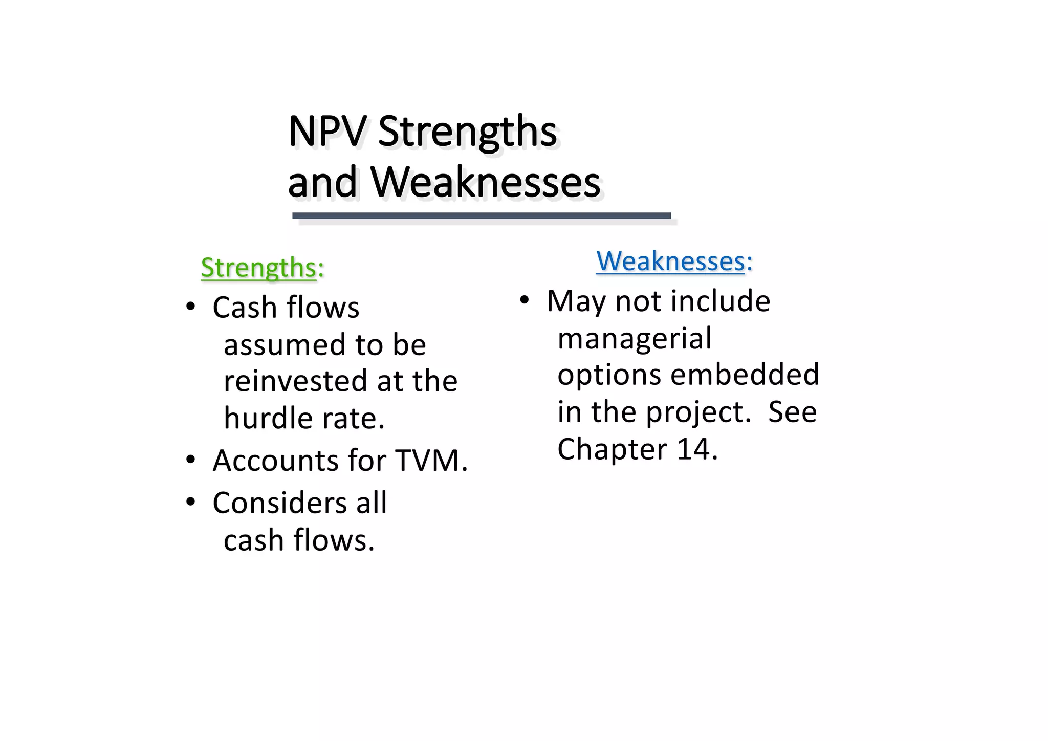 NPV	Strengths	
and	Weaknesses
Strengths:
• Cash	flows	
assumed	to	be	
reinvested	at	the	
hurdle	rate.
• Accounts	for	TVM.
• Considers	all	
cash	flows.
Weaknesses:
• May	not	include	
managerial	
options	embedded	
in	the	project.		See	
Chapter	14.
 