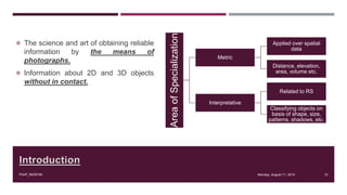 Introduction
 The science and art of obtaining reliable
information by the means of
photographs.
 Information about 2D and 3D objects
without in contact.
Monday, August 11, 2014PIAIP_NESPAK 10AreaofSpecialization
Metric
Applied over spatial
data
Distance, elevation,
area, volume etc.
Interpretative
Related to RS
Classifying objects on
basis of shape, size,
patterns, shadows, etc.
 