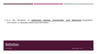 Definition
 It is the discipline of gathering, storing, processing, and delivering Geographic
information, or Spatially referenced information.
Monday, August 11, 2014PIAIP_NESPAK 22
 