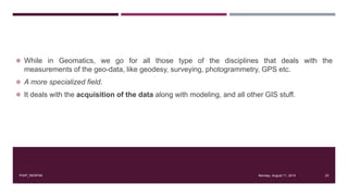  While in Geomatics, we go for all those type of the disciplines that deals with the
measurements of the geo-data, like geodesy, surveying, photogrammetry, GPS etc.
 A more specialized field.
 It deals with the acquisition of the data along with modeling, and all other GIS stuff.
Monday, August 11, 2014PIAIP_NESPAK 23
 