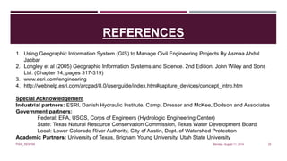 REFERENCES
Monday, August 11, 2014PIAIP_NESPAK 25
1. Using Geographic Information System (GIS) to Manage Civil Engineering Projects By Asmaa Abdul
Jabbar
2. Longley et al (2005) Geographic Information Systems and Science. 2nd Edition. John Wiley and Sons
Ltd. (Chapter 14, pages 317-319)
3. www.esri.com/engineering
4. http://webhelp.esri.com/arcpad/8.0/userguide/index.htm#capture_devices/concept_intro.htm
Special Acknowledgement
Industrial partners: ESRI, Danish Hydraulic Institute, Camp, Dresser and McKee, Dodson and Associates
Government partners:
Federal: EPA, USGS, Corps of Engineers (Hydrologic Engineering Center)
State: Texas Natural Resource Conservation Commission, Texas Water Development Board
Local: Lower Colorado River Authority, City of Austin, Dept. of Watershed Protection
Academic Partners: University of Texas, Brigham Young University, Utah State University
 