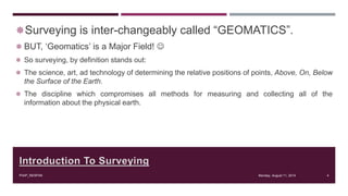 Introduction To Surveying
Surveying is inter-changeably called “GEOMATICS”.
 BUT, ‘Geomatics’ is a Major Field! 
 So surveying, by definition stands out:
 The science, art, ad technology of determining the relative positions of points, Above, On, Below
the Surface of the Earth.
 The discipline which compromises all methods for measuring and collecting all of the
information about the physical earth.
Monday, August 11, 2014PIAIP_NESPAK 4
 