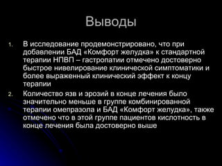 Выводы В исследование продемонстрировано, что при добавлении БАД «Комфорт желудка» к стандартной терапии НПВП – гастропатии отмечено достоверно быстрое нивелирование клинической симптоматики и более выраженный клинический эффект к концу терапии Количество язв и эрозий в конце лечения было значительно меньше в группе комбинированной терапии омепразола и БАД «Комфорт желудка», также отмечено что в этой группе пациентов кислотность в конце лечения была достоверно выше 