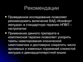 Рекомендации Проведенное исследование позволяет рекомендовать включение БАД «Комфорт желудка» в стандартную терапию НПВП – гастропатии Применение данного препарата в комплексной терапии позволяет ускорить темпы нивелирования клинической симптоматики и достоверно сократить число эрозивных и язвенных поражений слизистой желудка и двенадцатиперстной кишки. 
