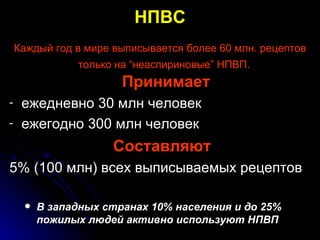 НПВС Каждый год в мире выписывается более 60 млн. рецептов только на “неаспириновые” НПВП.   Принимает ежедневно 30 млн человек ежегодно 300 млн человек  Составляют 5% (100 млн) всех выписываемых рецептов В западных странах 10% населения и до 25% пожилых людей активно используют НПВП   