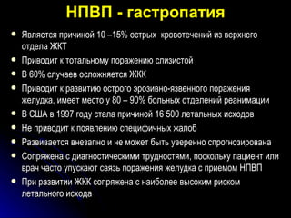 НПВП - гастропатия Является причиной 10 –15% острых  кровотечений из верхнего отдела ЖКТ Приводит к тотальному поражению слизистой В 60% случаев осложняется ЖКК Приводит к развитию острого эрозивно-язвенного поражения желудка, имеет место у 80 – 90% больных отделений реанимации В США в 1997 году стала причиной 16 500 летальных исходов  Не приводит к появлению специфичных жалоб Развивается внезапно и не может быть уверенно спрогнозирована Сопряжена с диагностическими трудностями, поскольку пациент или врач   часто упускают связь поражения желудка с приемом НПВП  При развитии ЖКК сопряжена с наиболее высоким риском летального исхода  
