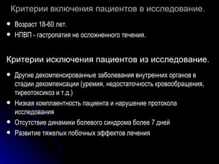 Критерии включения пациентов в исследование.   Возраст 18-60 лет. НПВП - гастропатия не осложненного течения. Критерии исключения пациентов из исследование.   Другие декомпенсированные заболевания внутренних органов в стадии декомпенсации (уремия, недостаточность кровообращения, тиреотоксикоз и т.д.) Низкая комплаентность пациента и нарушение протокола исследования Отсутствие динамики болевого синдрома более 7 дней Развитие тяжелых побочных эффектов лечения 