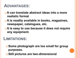  It can translate abstract ideas into a more
realistic format
 It is readily available in books, magazines,
newspaper, catalogues, etc.
 It is easy to use because it does not require
any equipment.
ADVANTAGES:
LIMITATIONS:
 Some photograph are too small for group
purposes.
 Still pictures are two-dimensional
 