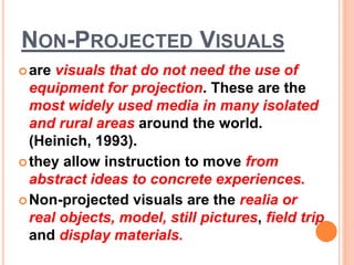 NON-PROJECTED VISUALS
are visuals that do not need the use of
equipment for projection. These are the
most widely used media in many isolated
and rural areas around the world.
(Heinich, 1993).
they allow instruction to move from
abstract ideas to concrete experiences.
Non-projected visuals are the realia or
real objects, model, still pictures, field trip
and display materials.
 