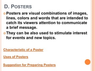 D. POSTERS
Posters are visual combinations of images,
lines, colors and words that are intended to
catch its viewers attention to communicate
a brief message.
They can be also used to stimulate interest
for events and new topics.
Characteristic of a Poster
Uses of Posters
Suggestion for Preparing Posters
 