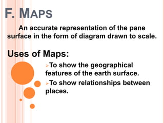 F. MAPS
To show the geographical
features of the earth surface.
To show relationships between
places.
An accurate representation of the pane
surface in the form of diagram drawn to scale.
Uses of Maps:
 