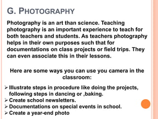 G. PHOTOGRAPHY
Photography is an art than science. Teaching
photography is an important experience to teach for
both teachers and students. As teachers photography
helps in their own purposes such that for
documentations on class projects or field trips. They
can even associate this in their lessons.
Here are some ways you can use you camera in the
classroom:
Illustrate steps in procedure like doing the projects,
following steps in dancing or ,baking.
Create school newsletters.
Documentations on special events in school.
Create a year-end photo
 