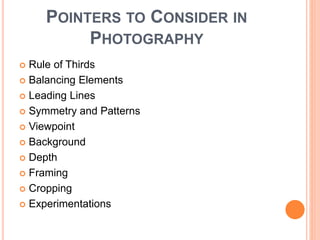 POINTERS TO CONSIDER IN
PHOTOGRAPHY
 Rule of Thirds
 Balancing Elements
 Leading Lines
 Symmetry and Patterns
 Viewpoint
 Background
 Depth
 Framing
 Cropping
 Experimentations
 